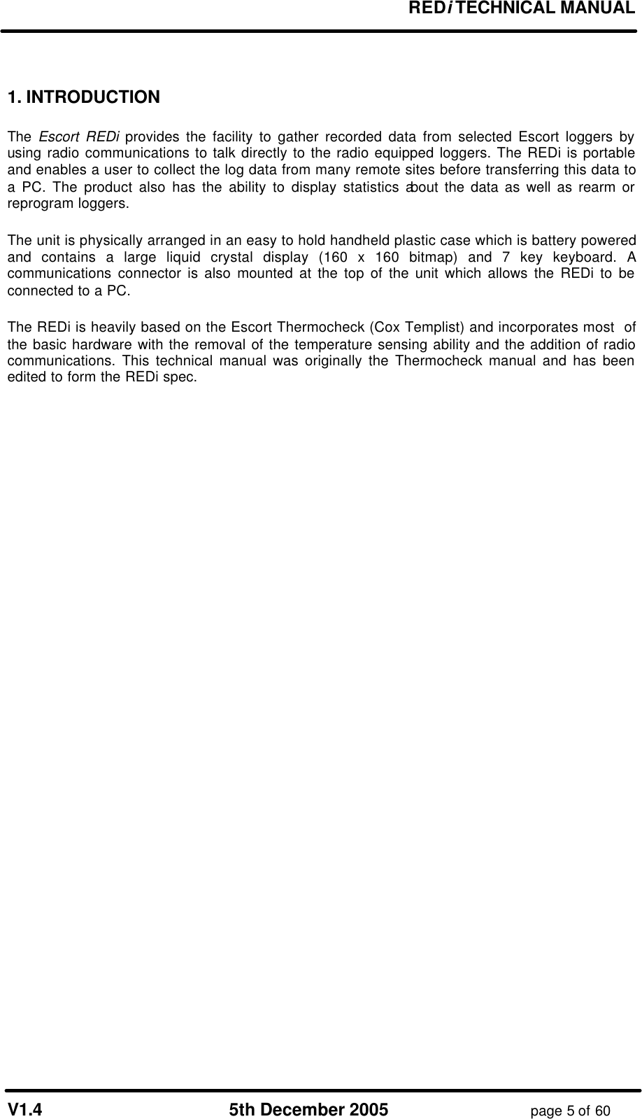 REDi TECHNICAL MANUAL V1.4 5th December 2005 page 5 of 60 1. INTRODUCTION The Escort REDi provides the facility to gather recorded data from selected Escort loggers by using radio communications to talk directly to the radio equipped loggers. The REDi is portable and enables a user to collect the log data from many remote sites before transferring this data to a PC. The product also has the ability to display statistics about the data as well as rearm or reprogram loggers. The unit is physically arranged in an easy to hold handheld plastic case which is battery powered and contains a large liquid crystal display (160 x 160 bitmap) and 7 key keyboard. A communications connector is also mounted at the top of the unit which allows the REDi to be connected to a PC. The REDi is heavily based on the Escort Thermocheck (Cox Templist) and incorporates most of the basic hardware with the removal of the temperature sensing ability and the addition of radio communications. This technical manual was originally the Thermocheck manual and has been edited to form the REDi spec.