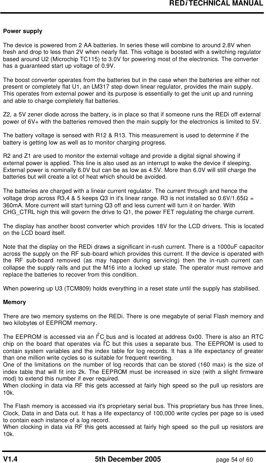 REDi TECHNICAL MANUAL V1.4 5th December 2005 page 54 of 60 Power supply The device is powered from 2 AA batteries. In series these will combine to around 2.8V when fresh and drop to less than 2V when nearly flat. This voltage is boosted with a switching regulator based around U2 (Microchip TC115) to 3.0V for powering most of the electronics. The converter has a guaranteed start up voltage of 0.9V. The boost converter operates from the batteries but in the case when the batteries are either not present or completely flat U1, an LM317 step down linear regulator, provides the main supply. This operates from external power and its purpose is essentially to get the unit up and running and able to charge completely flat batteries. Z2, a 5V zener diode across the battery, is in place so that if someone runs the REDi off external power of 6V+ with the batteries removed then the main supply for the electronics is limited to 5V. The battery voltage is sensed with R12 & R13. This measurement is used to determine if the battery is getting low as well as to monitor charging progress. R2 and Z1 are used to monitor the external voltage and provide a digital signal showing if external power is applied. This line is also used as an interrupt to wake the device if sleeping. External power is nominally 6.0V but can be as low as 4.5V. More than 6.0V will still charge the batteries but will create a lot of heat which should be avoided. The batteries are charged with a linear current regulator. The current through and hence the voltage drop across R3,4 & 5 keeps Q3 in it's linear range. R3 is not installed so 0.6V/1.65Ω = 360mA. More current will start turning Q3 off and less current will turn it on harder. With CHG_CTRL high this will govern the drive to Q1, the power FET regulating the charge current. The display has another boost converter which provides 18V for the LCD drivers. This is located on the LCD board itself. Note that the display on the REDi draws a significant in-rush current. There is a 1000uF capacitor across the supply on the RF sub-board which provides this current. If the device is operated with the RF sub-board removed (as may happen during servicing) then the in-rush current can collapse the supply rails and put the M16 into a locked up state. The operator must remove and replace the batteries to recover from this condition. When powering up U3 (TCM809) holds everything in a reset state until the supply has stabilised. Memory There are two memory systems on the REDi. There is one megabyte of serial Flash memory and two kilobytes of EEPROM memory. The EEPROM is accessed via an I2C bus and is located at address 0x00. There is also an RTC chip on the board that operates via I2C but this uses a separate bus. The EEPROM is used to contain system variables and the index table for log records. It has a life expectancy of greater than one million write cycles so is suitable for frequent rewriting. One of the limitations on the number of log records that can be stored (160 max) is the size of index table that will fit into 2k. The EEPROM must be increased in size (with a slight firmware mod) to extend this number if ever required. When clocking in data via RF this gets accessed at fairly high speed so the pull up resistors are 10k. The Flash memory is accessed via it's proprietary serial bus. This proprietary bus has three lines, Clock, Data in and Data out. It has a life expectancy of 100,000 write cycles per page so is used to contain each instance of a log record. When clocking in data via RF this gets accessed at fairly high speed so the pull up resistors are 10k.