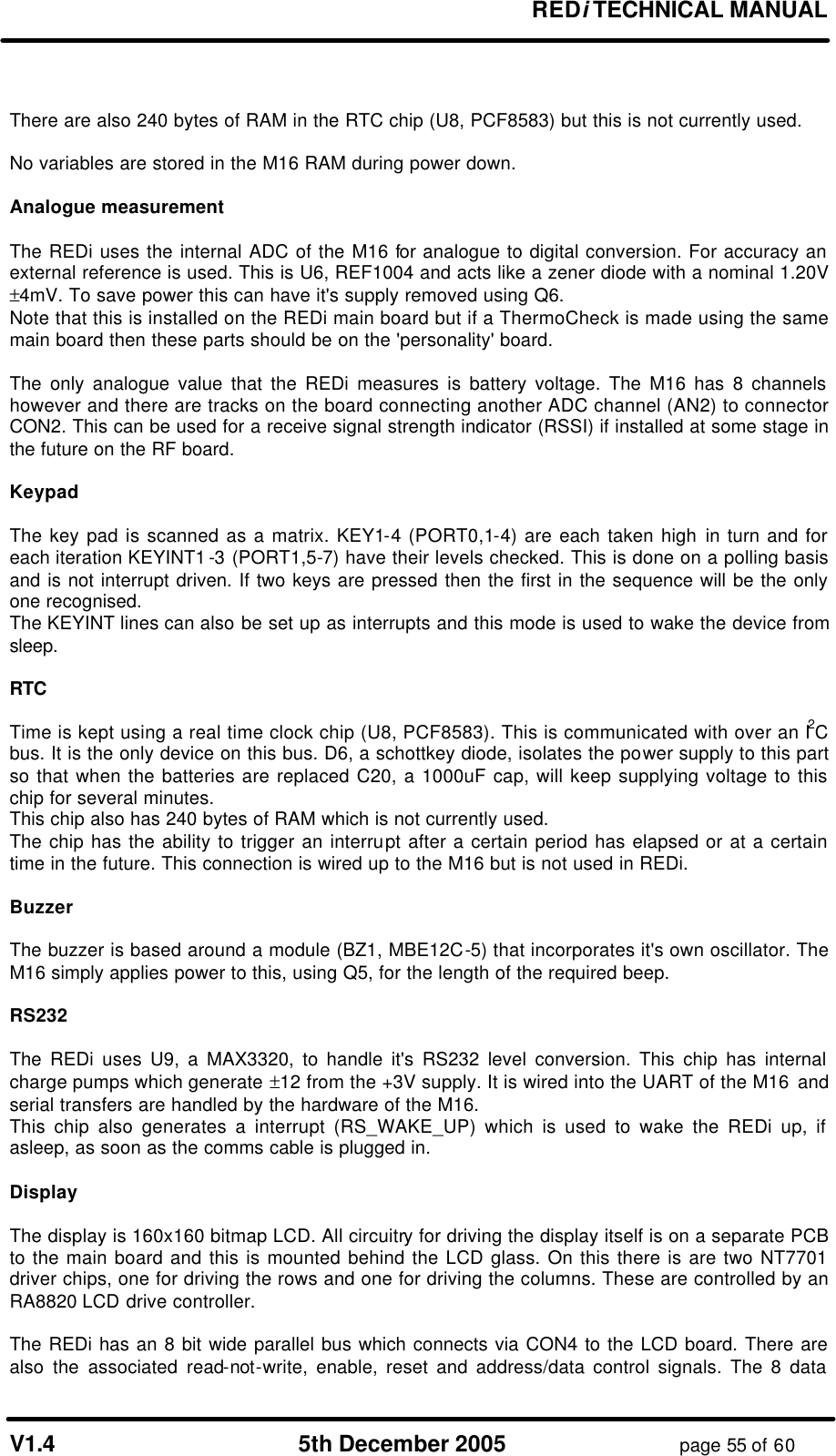 REDi TECHNICAL MANUAL V1.4 5th December 2005 page 55 of 60 There are also 240 bytes of RAM in the RTC chip (U8, PCF8583) but this is not currently used. No variables are stored in the M16 RAM during power down. Analogue measurement The REDi uses the internal ADC of the M16 for analogue to digital conversion. For accuracy an external reference is used. This is U6, REF1004 and acts like a zener diode with a nominal 1.20V ±4mV. To save power this can have it's supply removed using Q6. Note that this is installed on the REDi main board but if a ThermoCheck is made using the same main board then these parts should be on the 'personality' board. The only analogue value that the REDi measures is battery voltage. The M16 has 8 channels however and there are tracks on the board connecting another ADC channel (AN2) to connector CON2. This can be used for a receive signal strength indicator (RSSI) if installed at some stage in the future on the RF board. Keypad The key pad is scanned as a matrix. KEY1-4 (PORT0,1-4) are each taken high in turn and for each iteration KEYINT1-3 (PORT1,5-7) have their levels checked. This is done on a polling basis and is not interrupt driven. If two keys are pressed then the first in the sequence will be the only one recognised. The KEYINT lines can also be set up as interrupts and this mode is used to wake the device from sleep. RTC Time is kept using a real time clock chip (U8, PCF8583). This is communicated with over an I2C bus. It is the only device on this bus. D6, a schottkey diode, isolates the power supply to this part so that when the batteries are replaced C20, a 1000uF cap, will keep supplying voltage to this chip for several minutes. This chip also has 240 bytes of RAM which is not currently used. The chip has the ability to trigger an interrupt after a certain period has elapsed or at a certain time in the future. This connection is wired up to the M16 but is not used in REDi. Buzzer The buzzer is based around a module (BZ1, MBE12C-5) that incorporates it's own oscillator. The M16 simply applies power to this, using Q5, for the length of the required beep. RS232 The REDi uses U9, a MAX3320, to handle it's RS232 level conversion. This chip has internal charge pumps which generate ±12 from the +3V supply. It is wired into the UART of the M16 and serial transfers are handled by the hardware of the M16. This chip also generates a interrupt (RS_WAKE_UP) which is used to wake the REDi up, if asleep, as soon as the comms cable is plugged in. Display The display is 160x160 bitmap LCD. All circuitry for driving the display itself is on a separate PCB to the main board and this is mounted behind the LCD glass. On this there is are two NT7701 driver chips, one for driving the rows and one for driving the columns. These are controlled by an RA8820 LCD drive controller. The REDi has an 8 bit wide parallel bus which connects via CON4 to the LCD board. There are also the associated read-not-write, enable, reset and address/data control signals. The 8 data