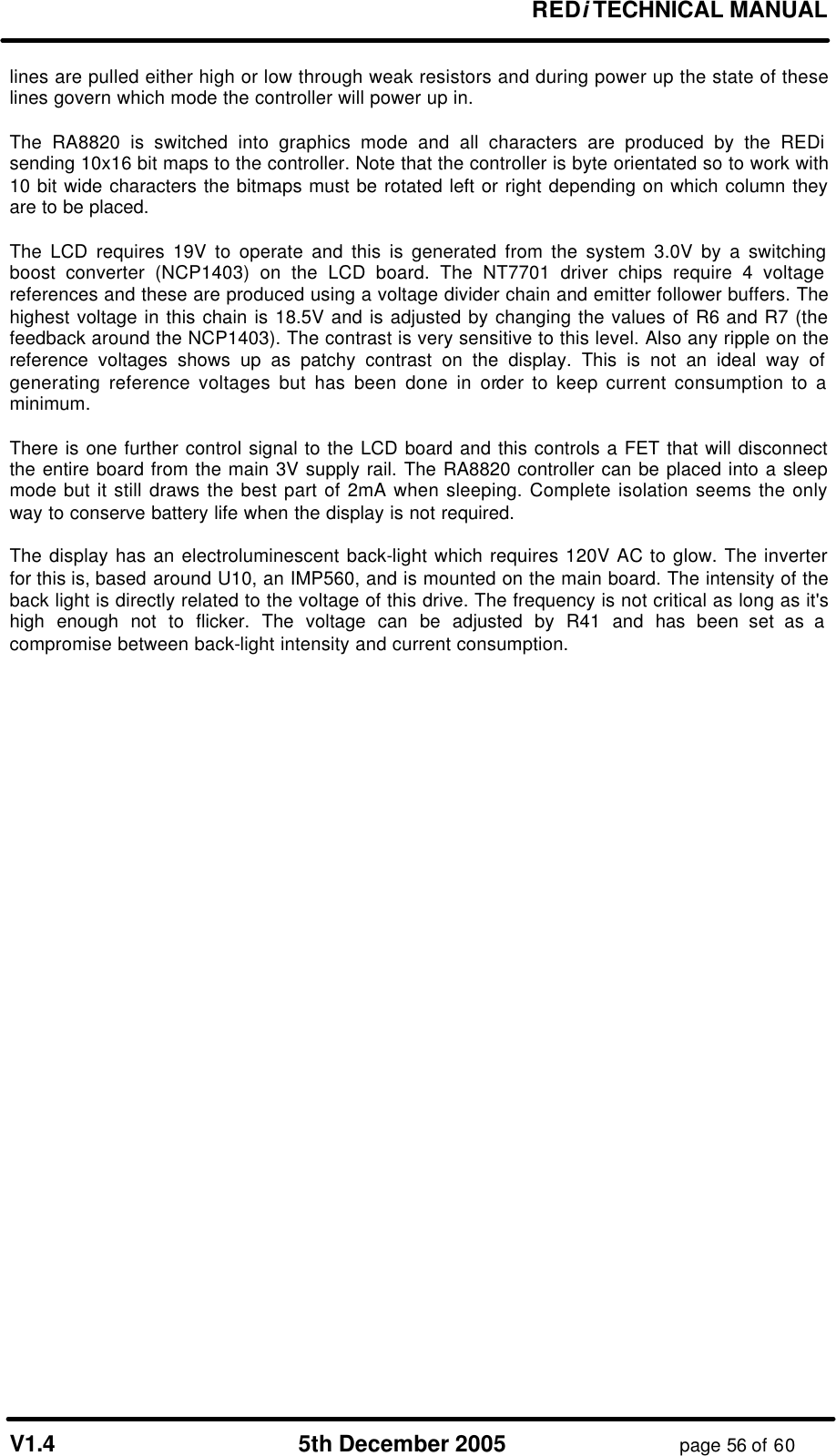 REDi TECHNICAL MANUAL V1.4 5th December 2005 page 56 of 60 lines are pulled either high or low through weak resistors and during power up the state of these lines govern which mode the controller will power up in. The RA8820 is switched into graphics mode and all characters are produced by the REDi sending 10x16 bit maps to the controller. Note that the controller is byte orientated so to work with 10 bit wide characters the bitmaps must be rotated left or right depending on which column they are to be placed. The LCD requires 19V to operate and this is generated from the system 3.0V by a switching boost converter (NCP1403) on the LCD board. The NT7701 driver chips require 4 voltage references and these are produced using a voltage divider chain and emitter follower buffers. The highest voltage in this chain is 18.5V and is adjusted by changing the values of R6 and R7 (the feedback around the NCP1403). The contrast is very sensitive to this level. Also any ripple on the reference voltages shows up as patchy contrast on the display. This is not an ideal way of generating reference voltages but has been done in order to keep current consumption to a minimum. There is one further control signal to the LCD board and this controls a FET that will disconnect the entire board from the main 3V supply rail. The RA8820 controller can be placed into a sleep mode but it still draws the best part of 2mA when sleeping. Complete isolation seems the only way to conserve battery life when the display is not required. The display has an electroluminescent back-light which requires 120V AC to glow. The inverter for this is, based around U10, an IMP560, and is mounted on the main board. The intensity of the back light is directly related to the voltage of this drive. The frequency is not critical as long as it's high enough not to flicker. The voltage can be adjusted by R41 and has been set as a compromise between back-light intensity and current consumption.