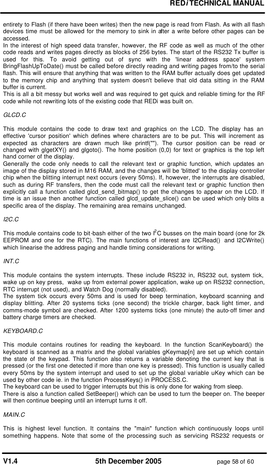       REDi TECHNICAL MANUAL  V1.4 5th December 2005 page 58 of 60 entirety to Flash (if there have been writes) then the new page is read from Flash. As with all flash devices time must be allowed for the memory to sink in after a write before other pages can be accessed. In the interest of high speed data transfer, however, the RF code as well as much of the other code reads and writes pages directly as blocks of 256 bytes. The start of the RS232 Tx buffer is used for this. To avoid getting out of sync with the &apos;linear address space&apos; system BringFlashUpToDate() must be called before directly reading and writing pages from/to the serial flash. This will ensure that anything that was written to the RAM buffer actually does get updated to the memory chip and anything that system doesn&apos;t believe that old data sitting in the RAM buffer is current. This is all a bit messy but works well and was required to get quick and reliable timing for the RF code while not rewriting lots of the existing code that REDi was built on.  GLCD.C  This module contains the code to draw text and graphics on the LCD. The display has an effective &apos;cursor position&apos; which defines where characters are to be put. This will increment as expected as characters are drawn much like printf(&quot;&quot;). The cursor position can be read or changed with glgetXY() and glgoto(). The home position (0,0) for text or graphics is the top left hand corner of the display. Generally the code only needs to call the relevant text or graphic function, which updates an image of the display stored in M16 RAM, and the changes will be &apos;blitted&apos; to the display controller chip when the blitting interrupt next occurs (every 50ms). If, however, the interrupts are disabled, such as during RF transfers, then the code must call the relevant text or graphic function then explicitly call a function called glcd_send_bitmap() to get the changes to appear on the LCD. If time is an issue then another function called glcd_update_slice() can be used which only blits a specific area of the display. The remaining area remains unchanged.  I2C.C  This module contains code to bit-bash either of the two I2C busses on the main board (one for 2k EEPROM and one for the RTC). The main functions of interest are I2CRead()  and I2CWrite() which linearise the address paging and handle timing considerations for writing.  INT.C  This module contains the system interrupts. These include RS232 in, RS232 out, system tick, wake up on key press,  wake up from external power application, wake up on RS232 connection, RTC interrupt (not used), and Watch Dog (normally disabled). The system tick occurs every 50ms and is used for beep termination, keyboard scanning and display blitting. After 20 systems ticks (one second) the trickle charger, back light timer, and comms-mode symbol are checked. After 1200 systems ticks (one minute) the auto-off timer and battery charge timers are checked.  KEYBOARD.C  This module contains routines for reading the keyboard. In the function ScanKeyboard() the keyboard is scanned as a matrix and the global variables gKeymap[n] are set up which contain the state of the keypad. This function also returns a variable denoting the current key that is pressed (or the first one detected if more than one key is pressed). This function is usually called every 50ms by the system interrupt and used to set up the global variable uKey which can be used by other code ie. in the function ProcessKeys() in PROCESS.C. The keyboard can be used to trigger interrupts but this is only done for waking from sleep. There is also a function called SetBeeper() which can be used to turn the beeper on. The beeper will then continue beeping until an interrupt turns it off.  MAIN.C  This is highest level function. It contains the &quot;main&quot; function which continuously loops until something happens. Note that some of the processing such as servicing RS232 requests or 