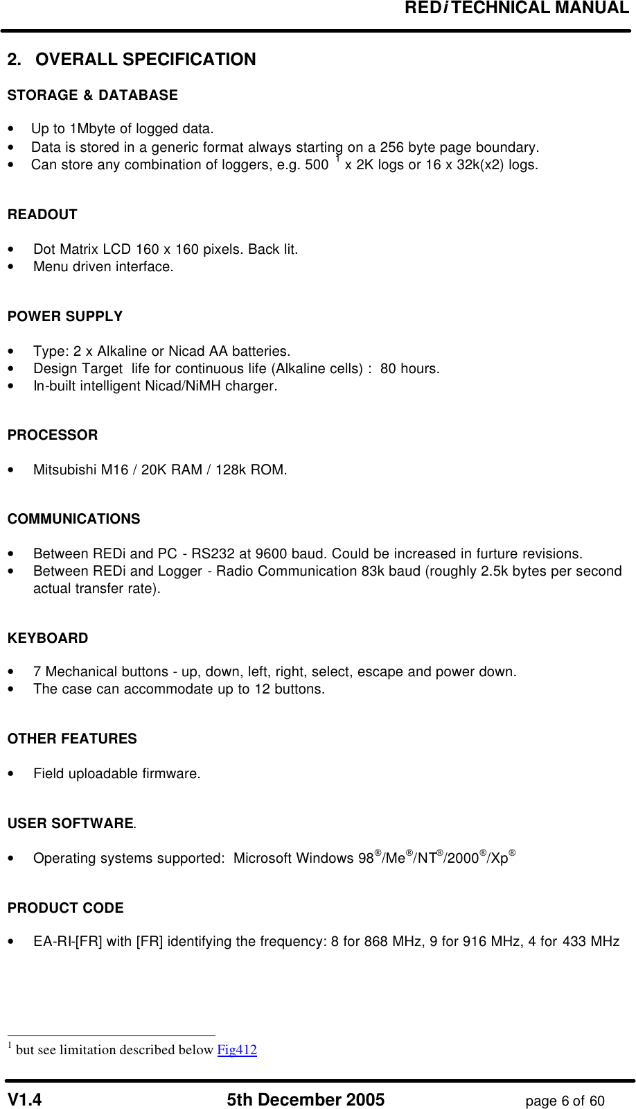       REDi TECHNICAL MANUAL  V1.4 5th December 2005 page 6 of 60 2.   OVERALL SPECIFICATION  STORAGE &amp; DATABASE  •    Up to 1Mbyte of logged data. •     Data is stored in a generic format always starting on a 256 byte page boundary. •     Can store any combination of loggers, e.g. 500 1 x 2K logs or 16 x 32k(x2) logs.    READOUT  • Dot Matrix LCD 160 x 160 pixels. Back lit. • Menu driven interface.   POWER SUPPLY  • Type: 2 x Alkaline or Nicad AA batteries. • Design Target  life for continuous life (Alkaline cells) :  80 hours.  • In-built intelligent Nicad/NiMH charger.   PROCESSOR  • Mitsubishi M16 / 20K RAM / 128k ROM.   COMMUNICATIONS  • Between REDi and PC - RS232 at 9600 baud. Could be increased in furture revisions. • Between REDi and Logger - Radio Communication 83k baud (roughly 2.5k bytes per second actual transfer rate).   KEYBOARD  • 7 Mechanical buttons - up, down, left, right, select, escape and power down. • The case can accommodate up to 12 buttons.    OTHER FEATURES  • Field uploadable firmware.   USER SOFTWARE.  • Operating systems supported:  Microsoft Windows 98/Me/NT/2000/Xp   PRODUCT CODE  • EA-RI-[FR] with [FR] identifying the frequency: 8 for 868 MHz, 9 for 916 MHz, 4 for 433 MHz                                                                    1 but see limitation described below Fig412 