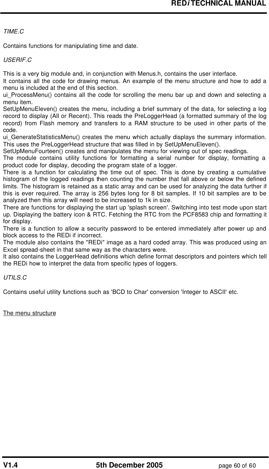 REDi TECHNICAL MANUAL V1.4 5th December 2005 page 60 of 60 TIME.C Contains functions for manipulating time and date. USERIF.C This is a very big module and, in conjunction with Menus.h, contains the user interface. It contains all the code for drawing menus. An example of the menu structure and how to add a menu is included at the end of this section. ui_ProcessMenu() contains all the code for scrolling the menu bar up and down and selecting a menu item. SetUpMenuEleven() creates the menu, including a brief summary of the data, for selecting a log record to display (All or Recent). This reads the PreLoggerHead (a formatted summary of the log record) from Flash memory and transfers to a RAM structure to be used in other parts of the code. ui_GenerateStatisticsMenu() creates the menu which actually displays the summary information. This uses the PreLoggerHead structure that was filled in by SetUpMenuEleven(). SetUpMenuFourteen() creates and manipulates the menu for viewing out of spec readings. The module contains utility functions for formatting a serial number for display, formatting a product code for display, decoding the program state of a logger. There is a function for calculating the time out of spec. This is done by creating a cumulative histogram of the logged readings then counting the number that fall above or below the defined limits. The histogram is retained as a static array and can be used for analyzing the data further if this is ever required. The array is 256 bytes long for 8 bit samples. If 10 bit samples are to be analyzed then this array will need to be increased to 1k in size. There are functions for displaying the start up 'splash screen'. Switching into test mode upon start up. Displaying the battery icon & RTC. Fetching the RTC from the PCF8583 chip and formatting it for display. There is a function to allow a security password to be entered immediately after power up and block access to the REDi if incorrect. The module also contains the "REDi" image as a hard coded array. This was produced using an Excel spread-sheet in that same way as the characters were. It also contains the LoggerHead definitions which define format descriptors and pointers which tell the REDi how to interpret the data from specific types of loggers. UTILS.C Contains useful utility functions such as 'BCD to Char' conversion 'Integer to ASCII' etc. The menu structure
