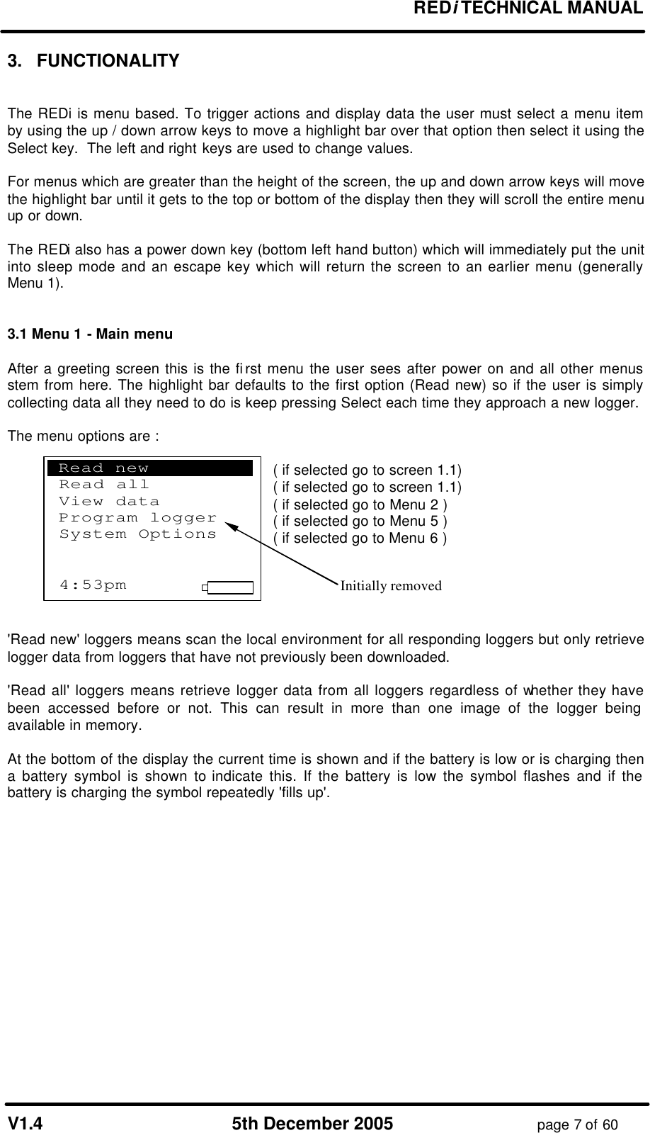 REDi TECHNICAL MANUAL V1.4 5th December 2005 page 7 of 60 3. FUNCTIONALITY The REDi is menu based. To trigger actions and display data the user must select a menu item by using the up / down arrow keys to move a highlight bar over that option then select it using the Select key. The left and right keys are used to change values. For menus which are greater than the height of the screen, the up and down arrow keys will move the highlight bar until it gets to the top or bottom of the display then they will scroll the entire menu up or down. The REDi also has a power down key (bottom left hand button) which will immediately put the unit into sleep mode and an escape key which will return the screen to an earlier menu (generally Menu 1). 3.1 Menu 1 - Main menu After a greeting screen this is the first menu the user sees after power on and all other menus stem from here. The highlight bar defaults to the first option (Read new) so if the user is simply collecting data all they need to do is keep pressing Select each time they approach a new logger. The menu options are : Read new logger ( if selected go to screen 1.1) Read all loggers ( if selected go to screen 1.1) View data ( if selected go to Menu 2 ) Program logger ( if selected go to Menu 5 ) System options ( if selected go to Menu 6 ) 'Read new' loggers means scan the local environment for all responding loggers but only retrieve logger data from loggers that have not previously been downloaded. 'Read all' loggers means retrieve logger data from all loggers regardless of whether they have been accessed before or not. This can result in more than one image of the logger being available in memory. At the bottom of the display the current time is shown and if the battery is low or is charging then a battery symbol is shown to indicate this. If the battery is low the symbol flashes and if the battery is charging the symbol repeatedly 'fills up'. .Read new . Read all View data Program logger System Options 4:53pm Initially removed