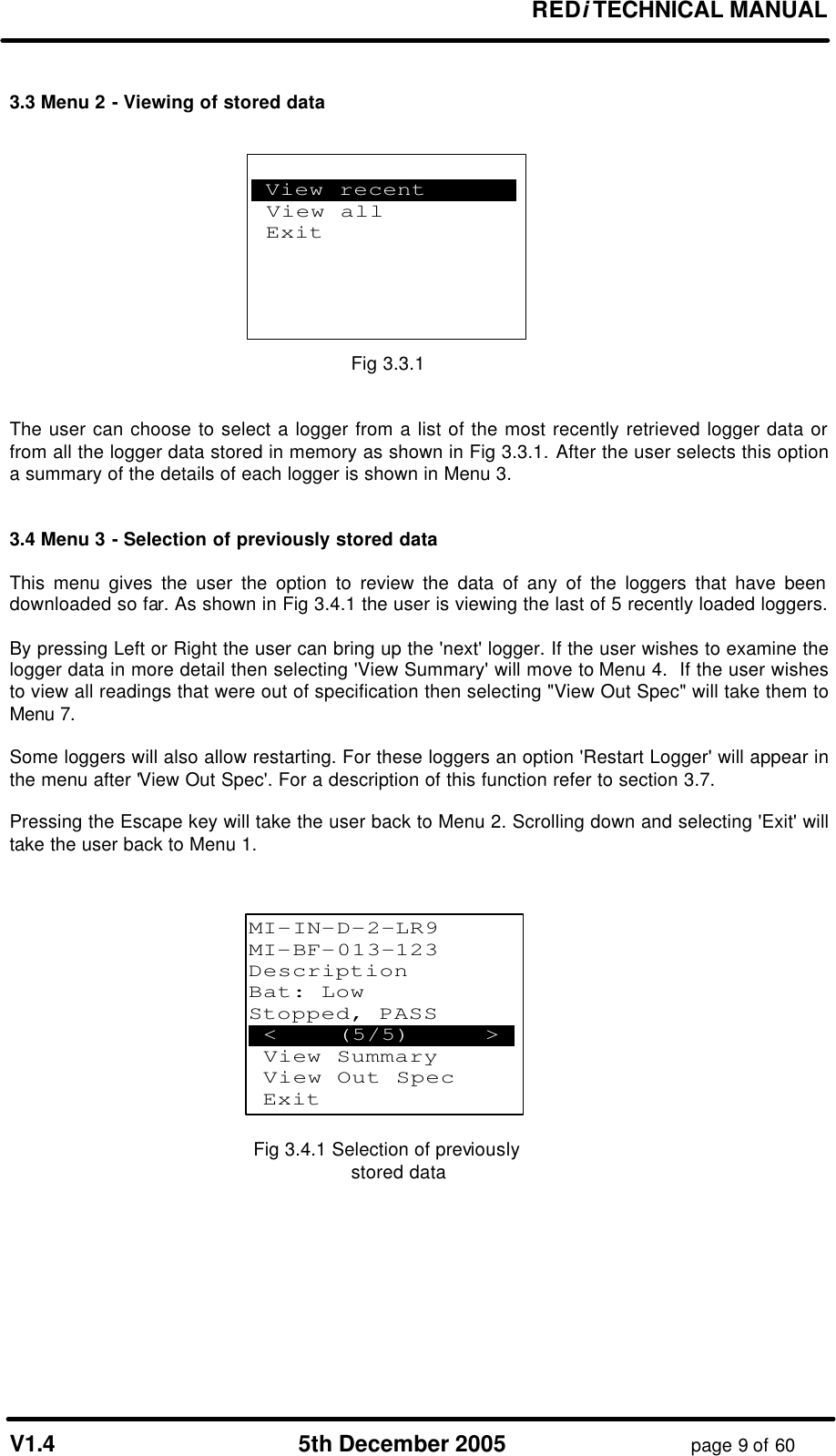 REDi TECHNICAL MANUAL V1.4 5th December 2005 page 9 of 60 3.3 Menu 2 - Viewing of stored data Fig 3.3.1 The user can choose to select a logger from a list of the most recently retrieved logger data or from all the logger data stored in memory as shown in Fig 3.3.1. After the user selects this option a summary of the details of each logger is shown in Menu 3. 3.4 Menu 3 - Selection of previously stored data This menu gives the user the option to review the data of any of the loggers that have been downloaded so far. As shown in Fig 3.4.1 the user is viewing the last of 5 recently loaded loggers. By pressing Left or Right the user can bring up the 'next' logger. If the user wishes to examine the logger data in more detail then selecting 'View Summary' will move to Menu 4. If the user wishes to view all readings that were out of specification then selecting "View Out Spec" will take them to Menu 7. Some loggers will also allow restarting. For these loggers an option 'Restart Logger' will appear in the menu after 'View Out Spec'. For a description of this function refer to section 3.7. Pressing the Escape key will take the user back to Menu 2. Scrolling down and selecting 'Exit' will take the user back to Menu 1. Fig 3.4.1 Selection of previously stored data .View recent . View all Exit MI-IN-D-2-LR9 MI-BF-013-123 Description Bat: Low Stopped, PASS .< (5/5) >. View Summary View Out Spec Exit