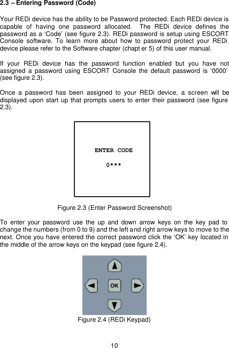 10 2.3 – Entering Password (Code)  Your REDi device has the ability to be Password protected. Each REDi device is capable of having one password allocated.  The REDi device defines the password as a ‘Code’ (see figure 2.3). REDi password is setup using ESCORT Console software. To learn more about how to password protect your REDi device please refer to the Software chapter (chapt er 5) of this user manual.   If your REDi device has the password function enabled but you have not assigned a password using ESCORT Console the default password is ‘0000’ (see figure 2.3).  Once a password has been assigned to your REDi device, a screen will be displayed upon start up that prompts users to enter their password (see figure 2.3).    Figure 2.3 (Enter Password Screenshot)  To enter your password use the up and down arrow keys on the key pad to change the numbers (from 0 to 9) and the left and right arrow keys to move to the next. Once you have entered the correct password click the ‘OK’ key located in the middle of the arrow keys on the keypad (see figure 2.4).    Figure 2.4 (REDi Keypad)    ENTER CODE  0***  