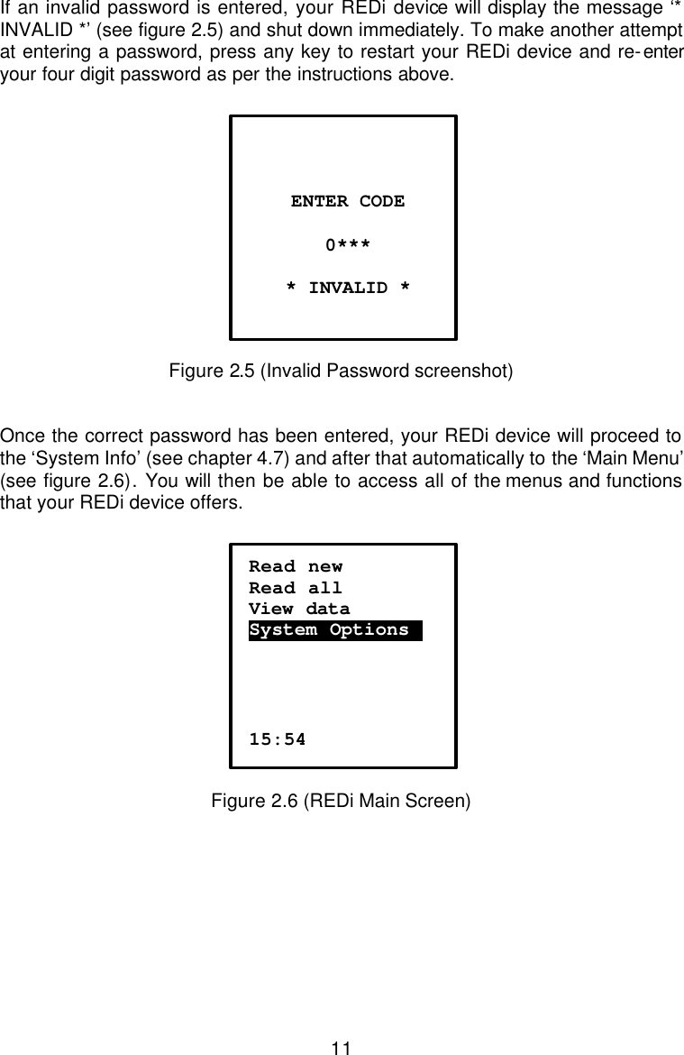  11 If an invalid password is entered, your REDi device will display the message ‘* INVALID *’ (see figure 2.5) and shut down immediately. To make another attempt at entering a password, press any key to restart your REDi device and re-enter your four digit password as per the instructions above.   Figure 2.5 (Invalid Password screenshot)   Once the correct password has been entered, your REDi device will proceed to the ‘System Info’ (see chapter 4.7) and after that automatically to the ‘Main Menu’ (see figure 2.6). You will then be able to access all of the menus and functions that your REDi device offers.   Figure 2.6 (REDi Main Screen)          ENTER CODE  0***  * INVALID *   Read new Read all View data  System Options.     15:54 