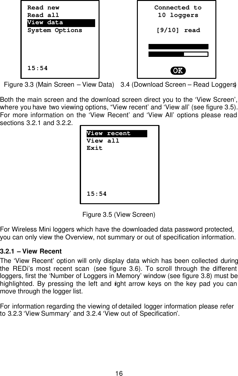  16     Figure 3.3 (Main Screen – View Data)   3.4 (Download Screen – Read Loggers)  Both the main screen and the download screen direct you to the ‘View Screen’, where you have two viewing options, “View recent’ and ‘View all’ (see figure 3.5). For more information on the ‘View Recent’ and ‘View All’ options please read sections 3.2.1 and 3.2.2.   Figure 3.5 (View Screen)  For Wireless Mini loggers which have the downloaded data password protected, you can only view the Overview, not summary or out of specification information.  3.2.1  – View Recent The ‘View Recent’ option will only display data which has been collected during the REDi’s most recent scan  (see figure 3.6). To scroll through the different loggers, first the ‘Number of Loggers in Memory’ window (see figure 3.8) must be highlighted. By pressing the left and right arrow keys on the key pad you can move through the logger list.   For information regarding the viewing of detailed  logger information please refer to 3.2.3 ‘View Summary’ and 3.2.4 ‘View out of Specification’. Read new Read all View data…………………. System Options      15:54 Connected to 10 loggers  [9/10] read        View recent………. View all Exit      15:54 