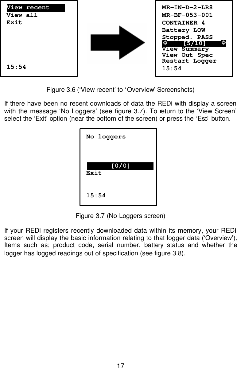 17      Figure 3.6 (‘View recent’ to ‘Overview’ Screenshots)  If there have been no recent downloads of data the REDi with display a screen with the message ‘No Loggers’ (see figure 3.7). To return to the ‘View Screen’ select the ‘Exit’ option (near the bottom of the screen) or press the ‘Esc’  button.   Figure 3.7 (No Loggers screen)  If your REDi registers recently downloaded data within its memory, your REDi screen will display the basic information relating to that logger data (‘Overview’), Items such as; product code, serial number, battery status and whether the logger has logged readings out of specification (see figure 3.8).  No loggers    ..…………[0/0]………….. Exit   15:54 View recent………. View all Exit      15:54 MR-IN-D-2-LR8 MR-BF-053-001 CONTAINER 4 Battery LOW Stopped. PASS      [5/10]      View Summary View Out Spec Restart Logger 15:54 
