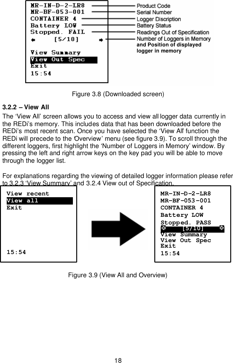  18 Figure 3.8 (Downloaded screen) 3.2.2  – View All The ‘View All’ screen allows you to access and view all logger data currently in the REDi’s memory. This includes data that has been downloaded before the REDi’s most recent scan. Once you have selected the ‘View All’ function the REDi will precede to the ‘Overview’ menu (see figure 3.9). To scroll through the different loggers, first highlight the ‘Number of Loggers in Memory’ window. By pressing the left and right arrow keys on the key pad you will be able to move through the logger list.  For explanations regarding the viewing of detailed logger information please refer to 3.2.3 ‘View Summary’ and 3.2.4 View out of Specification.       Figure 3.9 (View All and Overview) View recent View all…………………….  Exit      15:54 MR-IN-D-2-LR8 MR-BF-053 -001 CONTAINER 4 Battery LOW Stopped. PASS      [5/10]      View Summary View Out Spec Exit 15:54  and Position of displayed logger in memory 