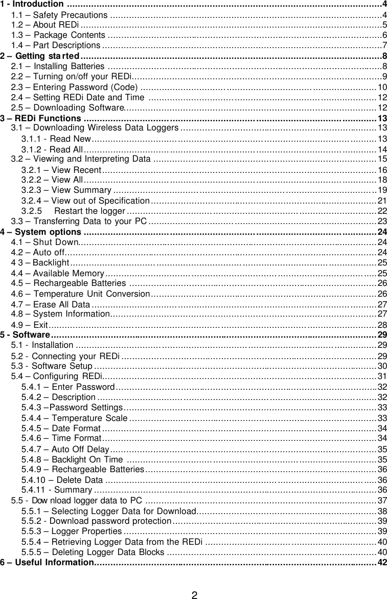  2 1 - Introduction .....................................................................................................................4 1.1 – Safety Precautions .....................................................................................................4 1.2 – About REDi ................................................................................................................5 1.3 – Package Contents ......................................................................................................6 1.4 – Part Descriptions ........................................................................................................7 2 – Getting sta rted................................................................................................................8 2.1 – Installing Batteries ......................................................................................................8 2.2 – Turning on/off your REDi.............................................................................................9 2.3 – Entering Password (Code) ........................................................................................10 2.4 – Setting REDi Date and Time .....................................................................................12 2.5 – Downloading Software..............................................................................................12 3 – REDi Functions .............................................................................................................13 3.1 – Downloading Wireless Data Loggers .........................................................................13 3.1.1 - Read New..........................................................................................................13 3.1.2 - Read All.............................................................................................................14 3.2 – Viewing and Interpreting Data ...................................................................................15 3.2.1 – View Recent......................................................................................................16 3.2.2 – View All.............................................................................................................18 3.2.3 – View Summary ..................................................................................................19 3.2.4 – View out of Specification....................................................................................21 3.2.5 Restart the logger .............................................................................................22 3.3 – Transferring Data to your PC .....................................................................................23 4 – System options .............................................................................................................24 4.1 – Shut Down...............................................................................................................24 4.2 – Auto off....................................................................................................................24 4 3 – Backlight..................................................................................................................25 4.4 – Available Memory.....................................................................................................25 4.5 – Rechargeable Batteries ............................................................................................26 4.6 – Temperature Unit Conversion....................................................................................26 4.7 – Erase All Data ..........................................................................................................27 4.8 – System Information...................................................................................................27 4.9 – Exit..........................................................................................................................28 5 - Software.........................................................................................................................29 5.1 - Installation ................................................................................................................29 5.2 - Connecting your REDi ...............................................................................................29 5.3 - Software Setup .........................................................................................................30 5.4 – Configuring REDi......................................................................................................31 5.4.1 – Enter Password.................................................................................................32 5.4.2 – Description ........................................................................................................32 5.4.3 –Password Settings..............................................................................................33 5.4.4 – Temperature Scale ............................................................................................33 5.4.5 – Date Format ......................................................................................................34 5.4.6 – Time Format......................................................................................................34 5.4.7 – Auto Off Delay...................................................................................................35 5.4.8 – Backlight On Time .............................................................................................35 5.4.9 – Rechargeable Batteries......................................................................................36 5.4.10  – Delete Data .....................................................................................................36 5.4.11  - Summary .........................................................................................................36 5.5 - Download logger data to PC ......................................................................................37 5.5.1 – Selecting Logger Data for Download...................................................................38 5.5.2 - Download password protection............................................................................39 5.5.3 – Logger Properties ..............................................................................................39 5.5.4 – Retrieving Logger Data from the REDi ................................................................40 5.5.5 – Deleting Logger Data Blocks ..............................................................................40 6 – Useful Information.........................................................................................................42 