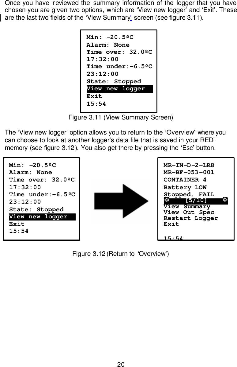  20Once you have reviewed the summary information of the logger that you have chosen you are given two options, which are ‘View new logger’ and ‘Exit’. These are the last two fields of the ‘View Summary’ screen (see figure 3.11).    Figure 3.11 (View Summary Screen)  The ‘View new logger’ option allows you to return to the ‘Overview’ where you can choose to look at another logger’s data file that is saved in your REDi memory (see figure 3.12). You also get there by pressing the ‘Esc’ button.         Figure 3.12 (Return to  ‘Overview’)  Min: -20.5ºC Alarm: None Time over: 32.0ºC  17:32:00 Time under:-6.5ºC  23:12:00 State: Stopped View new logger….  Exit 15:54 MR-IN-D-2-LR8 MR-BF-053 -001 CONTAINER 4 Battery LOW Stopped. FAIL      [5/10]      View Summary View Out Spec Restart Logger Exit  15:54 Min: -20.5ºC Alarm: None Time over: 32.0ºC  17:32:00 Time under:-6.5ºC  23:12:00 State: Stopped View new logger….  Exit 15:54  
