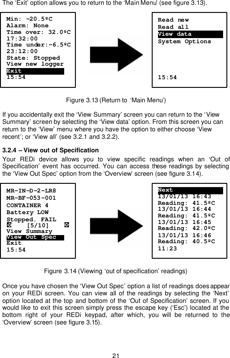  21The ‘Exit’ option allows you to return to the ‘Main Menu’ (see figure 3.13).        Figure 3.13 (Return to  ‘Main Menu’)  If you accidentally exit the ‘View Summary’ screen you can return to the ‘View Summary’ screen by selecting the ‘View data’ option. From this screen you can return to the ‘View’ menu where you have the option to either choose ‘View recent’; or ‘View all’ (see 3.2.1 and 3.2.2). 3.2.4  – View out of Specification Your REDi device allows you to view specific readings when an ‘Out of Specification’ event has occurred. You can access these readings by selecting the ‘View Out Spec’ option from the ‘Overview’ screen (see figure 3.14).         Figure 3.14 (Viewing ‘out of specification’ readings)  Once you have chosen the ‘View Out Spec’ option a list of readings does appear on your REDi screen. You can view all of the readings by selecting the ‘Next’ option located at the top and bottom of the ‘Out of Specification’ screen. If you would like to exit this screen simply press the escape key (‘Esc’) located at the bottom right of your REDi keypad, after which, you will be returned to the ‘Overview’ screen (see figure 3.15).  Min: -20.5ºC Alarm: None Time over: 32.0ºC  17:32:00 Time under:-6.5ºC  23:12:00 State: Stopped View new logger Exit……………………….. 15:54  Read new Read all View data ………………….  System Options     15:54 MR-IN-D-2-LR8 MR-BF-053 -001 CONTAINER 4 Battery LOW Stopped. FAIL      [5/10]      View Summary View Out Spec…… Exit 15:54 Next………………………………. 13/01/13 16:43 Reading: 41.5ºC 13/01/13 16:44 Reading: 41.5ºC 13/01/13 16:45 Reading: 42.0ºC 13/01/13 16:46 Reading: 40.5ºC 11:23 