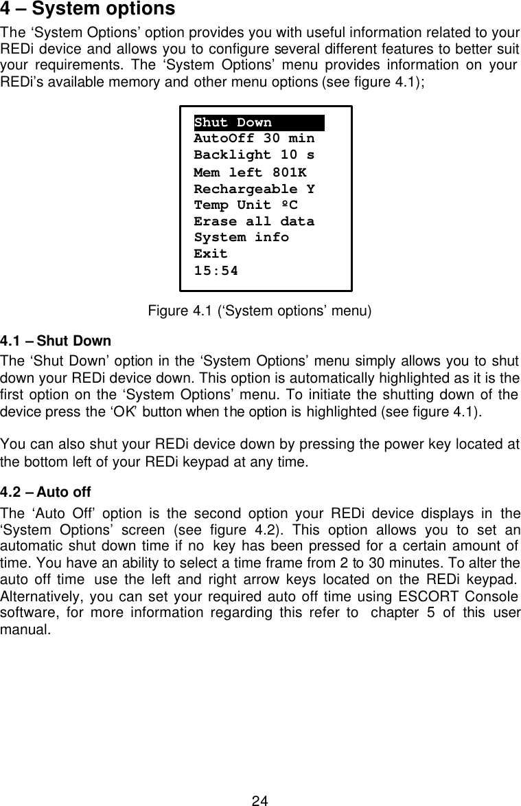  244 – System options The ‘System Options’ option provides you with useful information related to your REDi device and allows you to configure several different features to better suit your requirements. The ‘System Options’ menu provides information on your REDi’s available memory and other menu options (see figure 4.1);    Figure 4.1 (‘System options’ menu) 4.1 – Shut Down The ‘Shut Down’ option in the ‘System Options’ menu simply allows you to shut down your REDi device down. This option is automatically highlighted as it is the first option on the ‘System Options’ menu. To initiate the shutting down of the device press the ‘OK’ button when the option is highlighted (see figure 4.1).  You can also shut your REDi device down by pressing the power key located at the bottom left of your REDi keypad at any time. 4.2 – Auto off The ‘Auto Off’ option is the second option your REDi device displays in the ‘System Options’ screen (see figure 4.2). This option allows you to set an automatic shut down time if no  key has been pressed for a certain amount of time. You have an ability to select a time frame from 2 to 30 minutes. To alter the auto off time  use the left and right arrow keys located on the REDi keypad. Alternatively, you can set your required auto off time using ESCORT Console software, for more information regarding this refer to  chapter 5 of this user manual.   Shut Down……………. AutoOff 30 min Backlight 10 s Mem left 801K Rechargeable Y Temp Unit ºC Erase all data System info Exit 15:54 