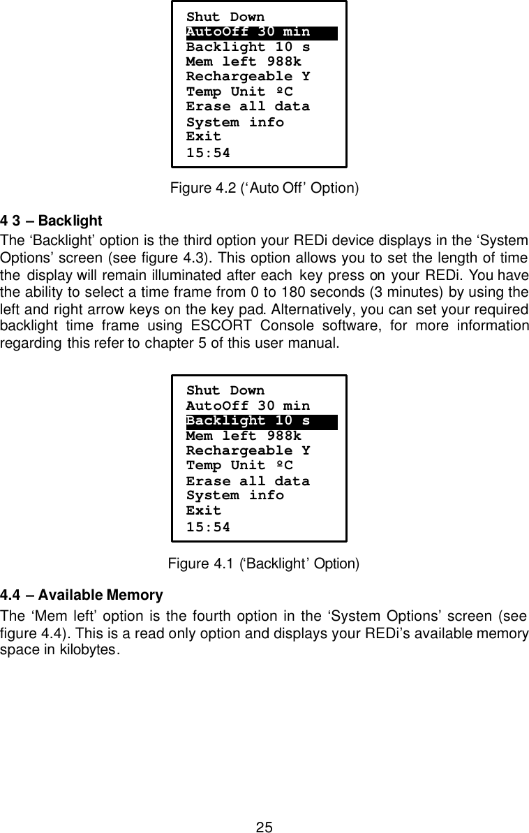  25 Figure 4.2 (‘Auto Off’ Option) 4 3 – Backlight The ‘Backlight’ option is the third option your REDi device displays in the ‘System Options’ screen (see figure 4.3). This option allows you to set the length of time the  display will remain illuminated after each key press on your REDi. You have the ability to select a time frame from 0 to 180 seconds (3 minutes) by using the left and right arrow keys on the key pad. Alternatively, you can set your required backlight time frame using ESCORT Console software, for more information regarding  this refer to chapter 5 of this user manual.    Figure 4.1 (‘Backlight’ Option) 4.4 – Available Memory  The ‘Mem left’ option is the fourth option in the ‘System Options’ screen (see figure 4.4). This is a read only option and displays your REDi’s available memory space in kilobytes.  Shut Down AutoOff 30 min…….  Backlight 10 s Mem left 988k Rechargeable Y Temp Unit ºC Erase all data System info Exit 15:54 Shut Down AutoOff 30 min Backlight 10 s….… Mem left 988k Rechargeable Y Temp Unit ºC Erase all data System info Exit 15:54 