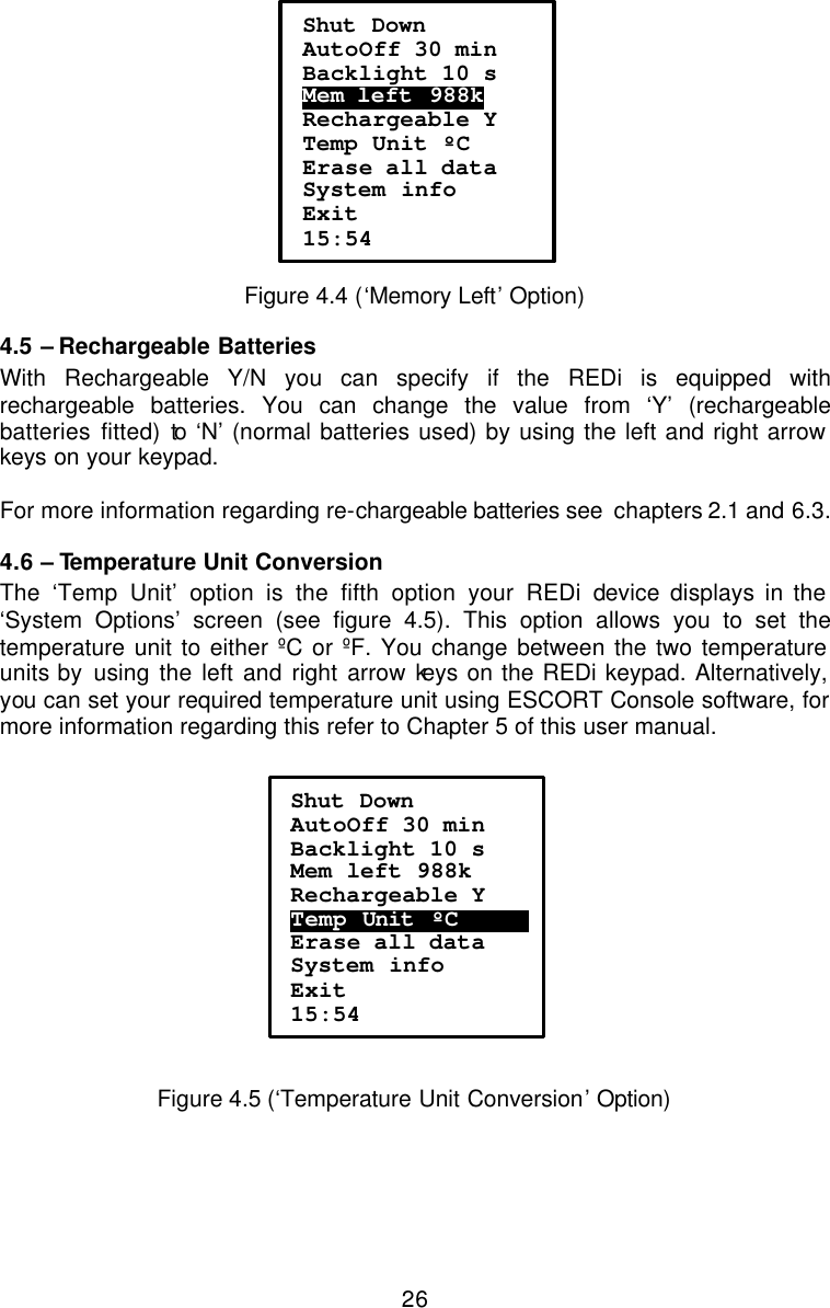  26 Figure 4.4 (‘Memory Left’ Option) 4.5 – Rechargeable Batteries With Rechargeable Y/N you can specify if the REDi is equipped with rechargeable batteries. You can change the value from ‘Y’ (rechargeable batteries fitted) to ‘N’ (normal batteries used) by using the left and right arrow keys on your keypad.   For more information regarding re-chargeable batteries see  chapters 2.1 and 6.3. 4.6 – Temperature Unit Conversion The ‘Temp Unit’ option is the fifth option your REDi device displays in the ‘System Options’ screen (see figure 4.5). This option allows you to set the temperature unit to either ºC or ºF. You change between the two temperature units by using the left and right arrow keys on the REDi keypad. Alternatively, you can set your required temperature unit using ESCORT Console software, for more information regarding this refer to Chapter 5 of this user manual.     Figure 4.5 (‘Temperature Unit Conversion’ Option) Shut Down AutoOff 30 min Backlight 10 s Mem left  988k    Rechargeable Y Temp Unit ºC Erase all data System info Exit 15:54 Shut Down AutoOff 30 min Backlight 10 s Mem left 988k Rechargeable Y Temp Unit .ºC …………  Erase all data System info Exit 15:54 