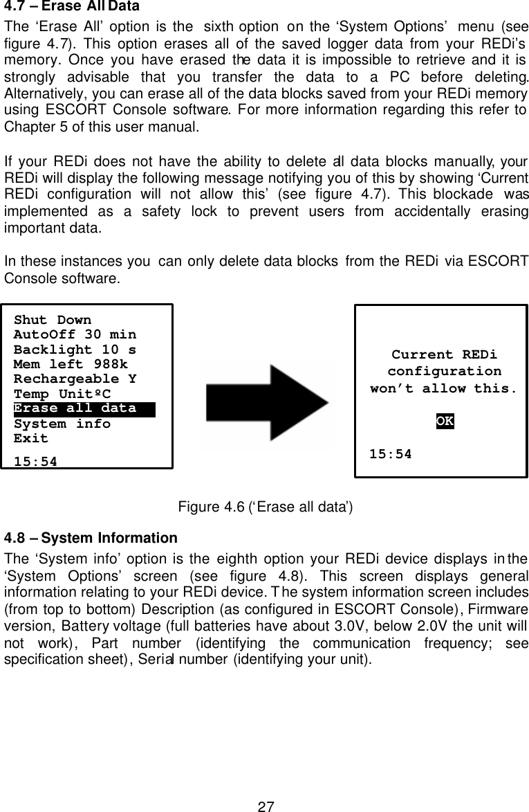  274.7 – Erase All Data The ‘Erase All’ option is the  sixth option  on the ‘System Options’  menu (see figure 4.7). This option erases all of the saved logger data from your REDi’s memory. Once you have erased the data it is impossible to retrieve and it is strongly advisable that you transfer the data to a PC before deleting. Alternatively, you can erase all of the data blocks saved from your REDi memory using ESCORT Console software. For more information regarding this refer to Chapter 5 of this user manual.   If your REDi does not have the ability to delete all data blocks manually, your REDi will display the following message notifying you of this by showing ‘Current REDi configuration will not allow this’ (see figure 4.7). This blockade  was implemented as a safety lock to prevent users from accidentally erasing important data.  In these instances you  can only delete data blocks from the REDi via ESCORT Console software.   Figure 4.6 (‘Erase all data’) 4.8 – System Information The ‘System info’ option is the eighth option your REDi device displays in the ‘System Options’ screen (see figure 4.8). This screen displays general information relating to your REDi device. The system information screen includes (from top to bottom) Description (as configured in ESCORT Console), Firmware version, Battery voltage (full batteries have about 3.0V, below 2.0V the unit will not work),  Part number (identifying the communication frequency; see specification sheet), Serial number (identifying your unit).           Current REDi configuration won’t allow this.   OK  15:54 Shut Down AutoOff 30 min Backlight 10 s Mem left 988k Rechargeable Y Temp UnitºC Erase all data…… System info Exit  15:54 