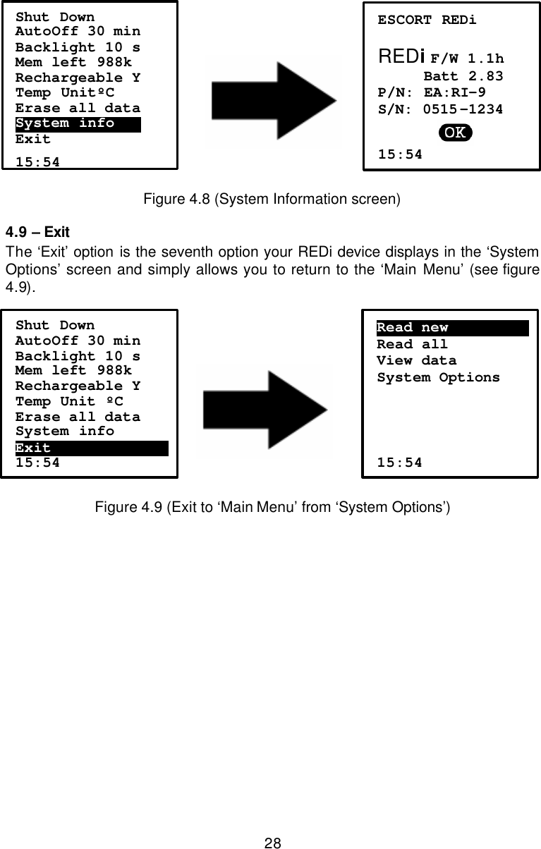  28      Figure 4.8 (System Information screen) 4.9 – Exit The ‘Exit’ option is the seventh option your REDi device displays in the ‘System Options’ screen and simply allows you to return to the ‘Main Menu’ (see figure 4.9).           Figure 4.9 (Exit to ‘Main Menu’ from ‘System Options’) Read new………………….. Read all View data System Options      15:54 Shut Down AutoOff 30 min Backlight 10 s Mem left 988k Rechargeable Y Temp Unit ºC Erase all data System info Exit……………………………….  15:54 Shut Down AutoOff 30 min Backlight 10 s Mem left 988k Rechargeable Y Temp UnitºC Erase all data System info……… Exit  15:54 ESCORT REDi  REDi F/W 1.1h      Batt 2.83 P/N: EA:RI-9 S/N: 0515 -1234  15:54 