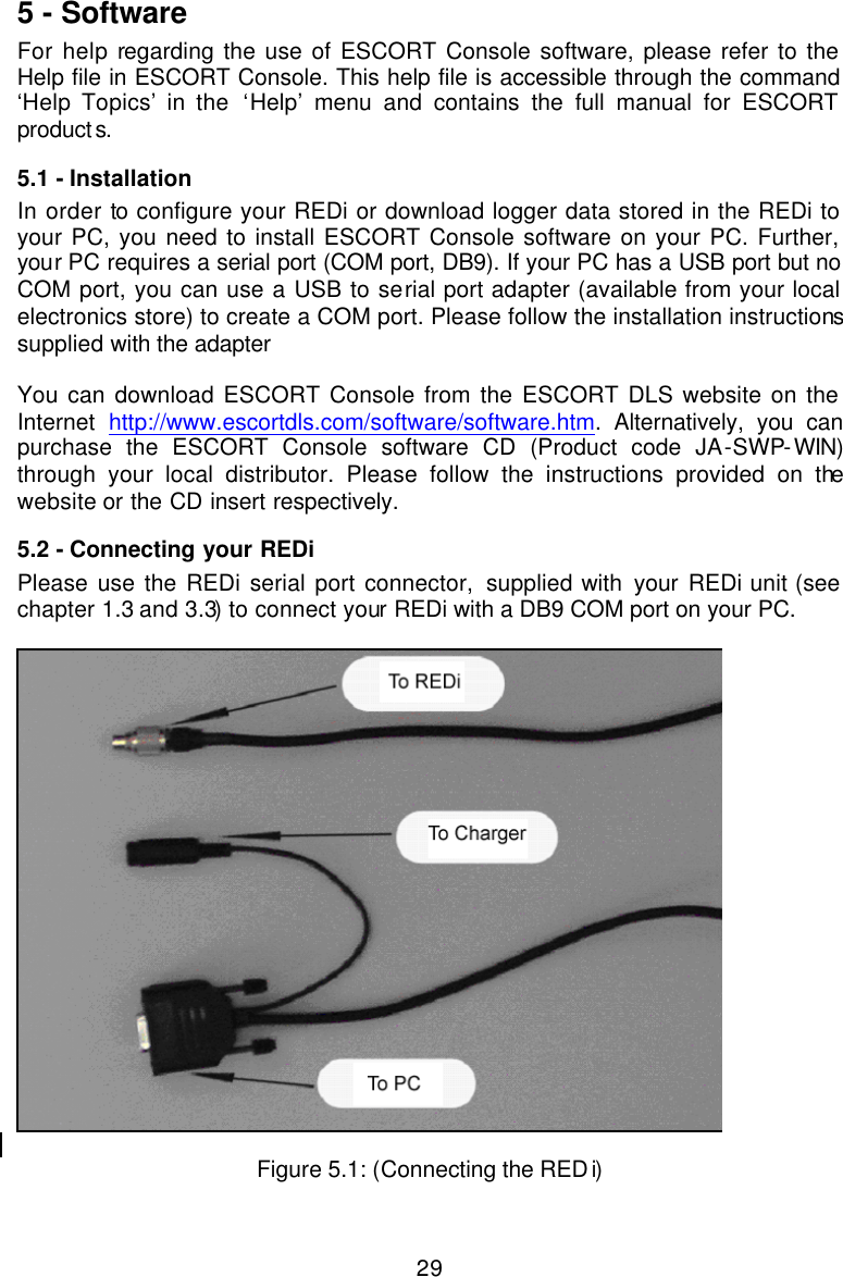 295 - Software For help regarding the use of ESCORT Console software, please refer to the Help file in ESCORT Console. This help file is accessible through the command ‘Help Topics’ in the ‘Help’ menu and contains the full manual for ESCORT products.  5.1 - Installation In order to configure your REDi or download logger data stored in the REDi to your PC, you need to install ESCORT Console software on your PC. Further, your PC requires a serial port (COM port, DB9). If your PC has a USB port but no COM port, you can use a USB to serial port adapter (available from your local electronics store) to create a COM port. Please follow the installation instructions supplied with the adapter   You can download ESCORT Console from the ESCORT DLS website on the Internet  http://www.escortdls.com/software/software.htm. Alternatively, you can purchase the ESCORT Console software CD (Product code JA-SWP-WIN) through your local distributor. Please follow the instructions provided on the website or the CD insert respectively.  5.2 - Connecting your REDi Please use the REDi serial port connector, supplied with your REDi unit (see chapter 1.3 and 3.3) to connect your REDi with a DB9 COM port on your PC.     Figure 5.1: (Connecting the REDi) 