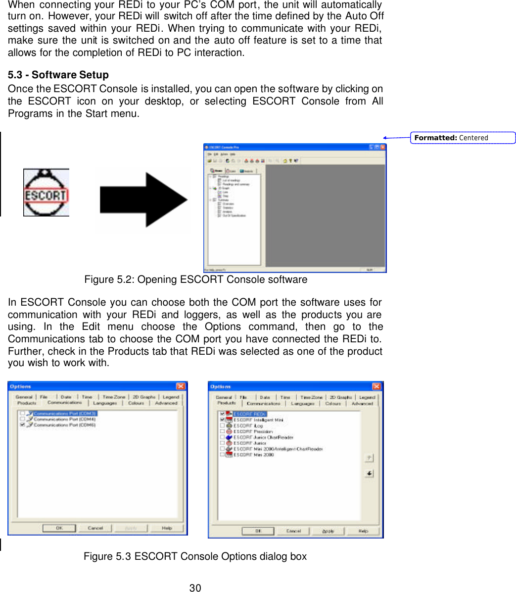  30When  connecting your REDi to your PC’s COM port, the unit will automatically turn on. However, your REDi will switch off after the time defined by the Auto Off settings saved within your REDi. When trying to communicate with your REDi, make sure the unit is switched on and the auto off feature is set to a time that allows for the completion of REDi to PC interaction. 5.3 - Software Setup Once the ESCORT Console is installed, you can open the software by clicking on the ESCORT icon on your desktop, or selecting ESCORT Console from All Programs in the Start menu.             Figure 5.2: Opening ESCORT Console software  In ESCORT Console you can choose both the COM port the software uses for communication with your REDi and loggers, as well as the products you are using. In the Edit menu choose the Options command, then go to the Communications tab to choose the COM port you have connected the REDi to. Further, check in the Products tab that REDi was selected as one of the product you wish to work with.            Figure 5.3 ESCORT Console Options dialog box Formatted: Centered