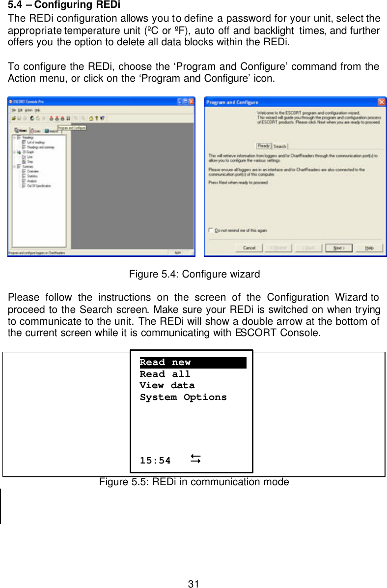  315.4 – Configuring REDi The REDi configuration allows you to define a password for your unit, select the appropriate temperature unit (ºC or ºF), auto off and backlight  times, and further offers you the option to delete all data blocks within the REDi.   To configure the REDi, choose the ‘Program and Configure’ command from the Action menu, or click on the ‘Program and Configure’ icon.      Figure 5.4: Configure wizard  Please follow the instructions on the screen of the Configuration Wizard to proceed to the Search screen. Make sure your REDi is switched on when trying to communicate to the unit. The REDi will show a double arrow at the bottom of the current screen while it is communicating with ESCORT Console.    Figure 5.5: REDi in communication mode    Read new……………………. Read all View data  System Options     15:54   D 