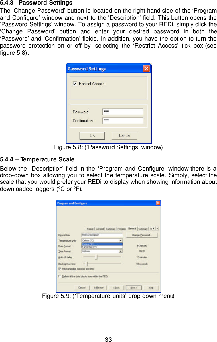  335.4.3  –Password Settings The ‘Change Password’ button is located on the right hand side of the ‘Program and Configure’ window and next to the ‘Description’ field. This button opens the ‘Password Settings’ window. To assign a password to your REDi, simply click the ‘Change Password’ button and enter your desired password in both the ‘Password’ and ‘Confirmation’ fields. In addition, you have the option to turn the password protection on or off by  selecting the ‘Restrict Access’ tick box (see figure 5.8).    Figure 5.8: (‘Password Settings’ window) 5.4.4  – Temperature Scale Below the  ‘Description’ field in the ‘Program and Configure’ window there is a drop-down box allowing you to select the temperature scale. Simply, select the scale that you would prefer your REDi to display when showing information about downloaded loggers (ºC or ºF).    Figure 5.9: (‘Temperature units’ drop down menu) 