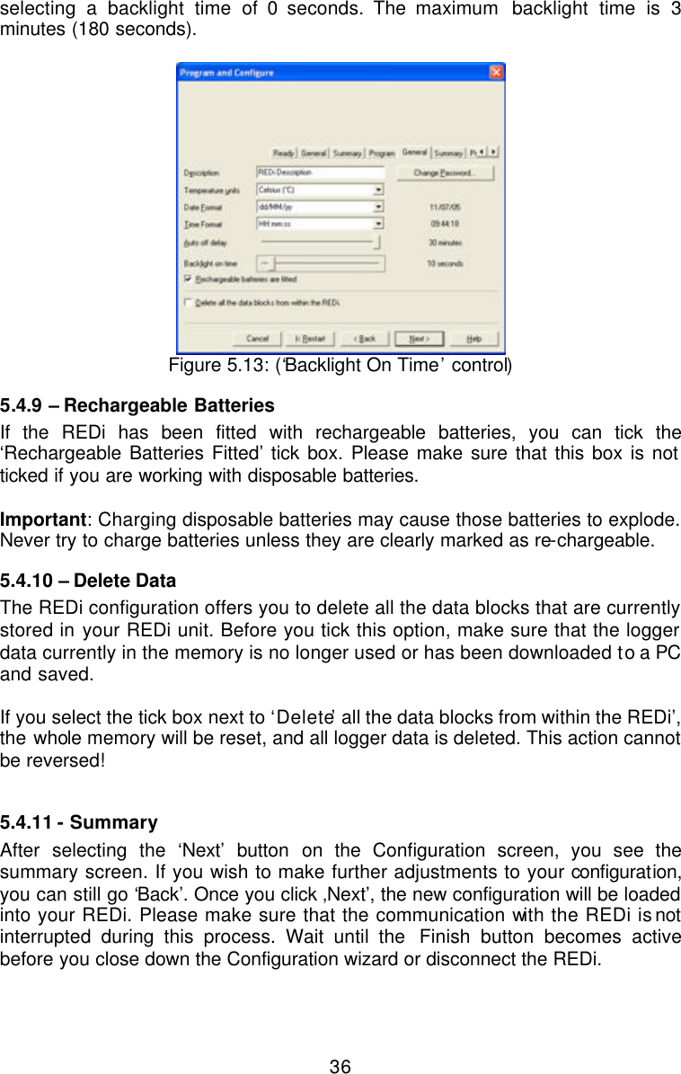  36selecting a backlight time of 0 seconds. The maximum  backlight time is 3 minutes (180 seconds).    Figure 5.13: (‘Backlight On Time’ control) 5.4.9  – Rechargeable Batteries If the REDi has been fitted with rechargeable batteries, you can tick the ‘Rechargeable Batteries Fitted’ tick box. Please make sure that this box is not ticked if you are working with disposable batteries.   Important: Charging disposable batteries may cause those batteries to explode. Never try to charge batteries unless they are clearly marked as re-chargeable.  5.4.10 – Delete Data The REDi configuration offers you to delete all the data blocks that are currently stored in your REDi unit. Before you tick this option, make sure that the logger data currently in the memory is no longer used or has been downloaded to a PC and saved.   If you select the tick box next to ‘Delete’ all the data blocks from within the REDi’, the whole memory will be reset, and all logger data is deleted. This action cannot be reversed!  5.4.11 - Summary After selecting the ‘Next’ button on the Configuration screen, you see the summary screen. If you wish to make further adjustments to your configuration, you can still go ‘Back’. Once you click ‚Next’, the new configuration will be loaded into your REDi. Please make sure that the communication with the REDi is not interrupted during this process. Wait until the  Finish button becomes active before you close down the Configuration wizard or disconnect the REDi.   