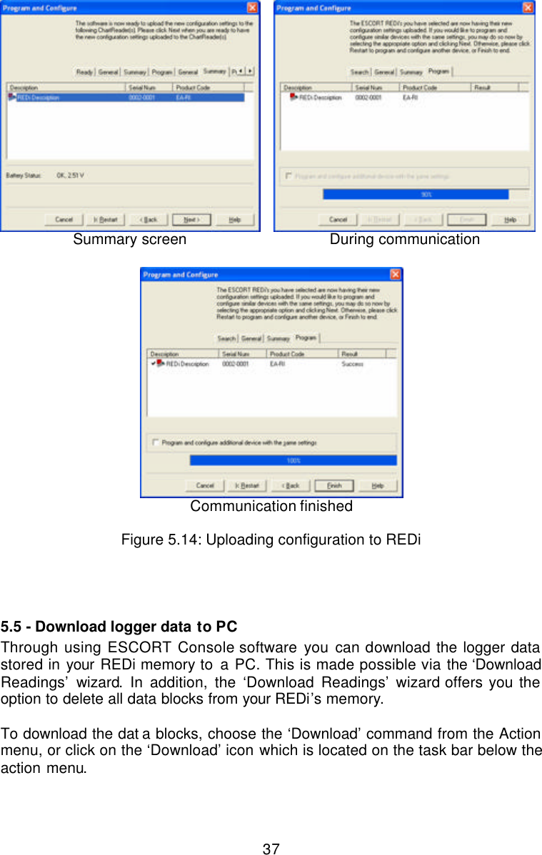  37 Summary screen  During communication   Communication finished  Figure 5.14: Uploading configuration to REDi   5.5 - Download logger data to PC Through using ESCORT Console software you can download the logger data stored in your REDi memory to a PC. This is made possible via the ‘Download Readings’ wizard. In addition, the ‘Download Readings’ wizard offers you the option to delete all data blocks from your REDi’s memory.   To download the dat a blocks, choose the ‘Download’ command from the Action menu, or click on the ‘Download’ icon which is located on the task bar below the action menu.   