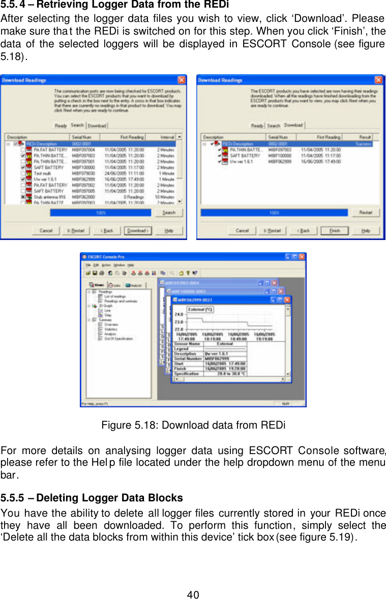  405.5.4 – Retrieving Logger Data from the REDi After selecting the logger data files you wish to view, click ‘Download’. Please make sure that the REDi is switched on for this step. When you click ‘Finish’, the data of the selected loggers will be displayed in ESCORT Console (see figure 5.18).        Figure 5.18: Download data from REDi  For more details on analysing logger data using ESCORT Console software, please refer to the Help file located under the help dropdown menu of the menu bar.   5.5.5  – Deleting Logger Data Blocks You have the ability to delete all logger files currently stored in your REDi once they have all been downloaded.  To perform this function, simply select the ‘Delete all the data blocks from within this device’ tick box (see figure 5.19).  