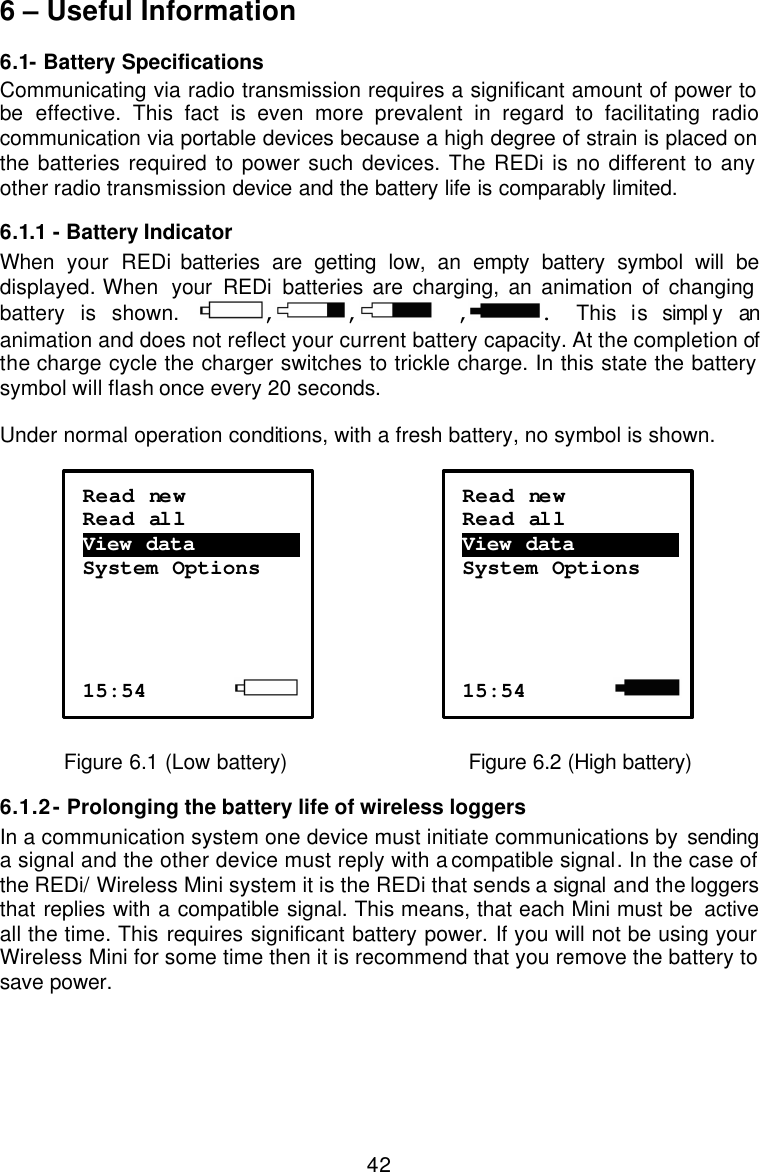  426 – Useful Information 6.1- Battery Specifications Communicating via radio transmission requires a significant amount of power to be  effective. This fact is even more prevalent in regard to facilitating radio communication via portable devices because a high degree of strain is placed on the batteries required to power such devices. The REDi is no different to any other radio transmission device and the battery life is comparably limited.  6.1.1  - Battery Indicator When  your REDi batteries are getting low, an empty battery symbol will be displayed. When  your REDi batteries are charging, an animation of changing battery is shown. , ,  , .  This is simpl y an animation and does not reflect your current battery capacity. At the completion of the charge cycle the charger switches to trickle charge. In this state the battery symbol will flash once every 20 seconds.  Under normal operation conditions, with a fresh battery, no symbol is shown.       Figure 6.1 (Low battery)          Figure 6.2 (High battery)  6.1.2 - Prolonging the battery life of wireless loggers In a communication system one device must initiate communications by sending a signal and the other device must reply with a compatible signal. In the case of the REDi/ Wireless Mini system it is the REDi that sends a signal and the loggers that replies with a compatible signal. This means, that each Mini must be  active all the time. This requires significant battery power. If you will not be using your Wireless Mini for some time then it is recommend that you remove the battery to save power.   Read new Read all View data ………………….  System Options     15:54             Read new Read all View data ………………….  System Options     15:54         