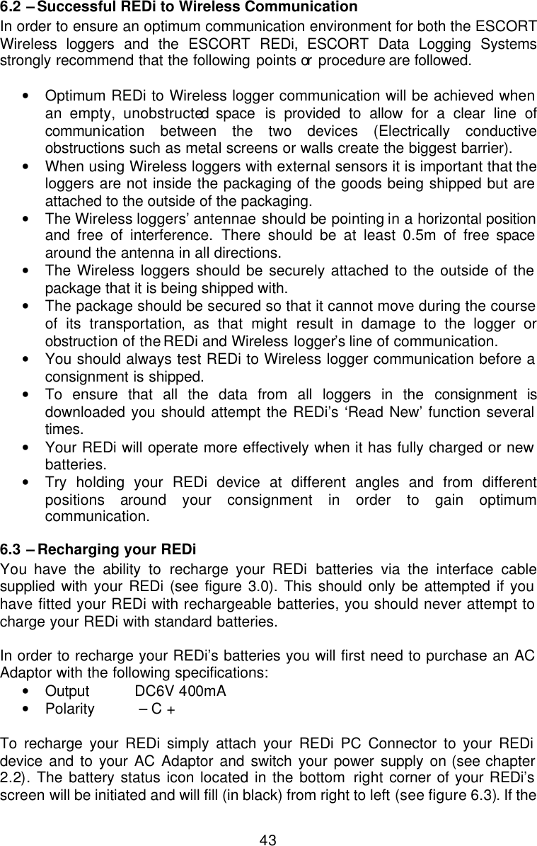  436.2 – Successful REDi to Wireless Communication In order to ensure an optimum communication environment for both the ESCORT Wireless  loggers and the ESCORT REDi, ESCORT Data Logging Systems strongly recommend that the following points or procedure are followed.  • Optimum REDi to Wireless logger communication will be achieved when an empty, unobstructed space  is provided to allow for a clear line of communication between the two devices (Electrically conductive obstructions such as metal screens or walls create the biggest barrier). • When using Wireless loggers with external sensors it is important that the loggers are not inside the packaging of the goods being shipped but are attached to the outside of the packaging. • The Wireless loggers’ antennae should be pointing in a horizontal position and free of interference. There should be at least 0.5m of free space around the antenna in all directions.  • The Wireless loggers should be securely attached to the outside of the package that it is being shipped with. • The package should be secured so that it cannot move during the course of its transportation, as that might result in damage to the logger or obstruction of the REDi and Wireless logger’s line of communication.  • You should always test REDi to Wireless logger communication before a consignment is shipped. • To ensure that all the data from all loggers in the consignment is downloaded you should attempt the REDi’s ‘Read New’ function several times. • Your REDi will operate more effectively when it has fully charged or new batteries. • Try holding your REDi device at different angles and from different positions around your consignment in order to gain optimum communication.    6.3 – Recharging your REDi You have the ability to recharge your REDi batteries via the interface cable supplied with your REDi (see figure 3.0). This should only be attempted if you have fitted your REDi with rechargeable batteries, you should never attempt to charge your REDi with standard batteries.    In order to recharge your REDi’s batteries you will first need to purchase an AC Adaptor with the following specifications:  • Output DC6V 400mA • Polarity    – C +  To recharge your REDi simply attach your REDi PC Connector to your REDi device and to your AC Adaptor and switch your power supply on (see chapter 2.2). The battery status icon located in the bottom right corner of your REDi’s screen will be initiated and will fill (in black) from right to left (see figure 6.3). If the 
