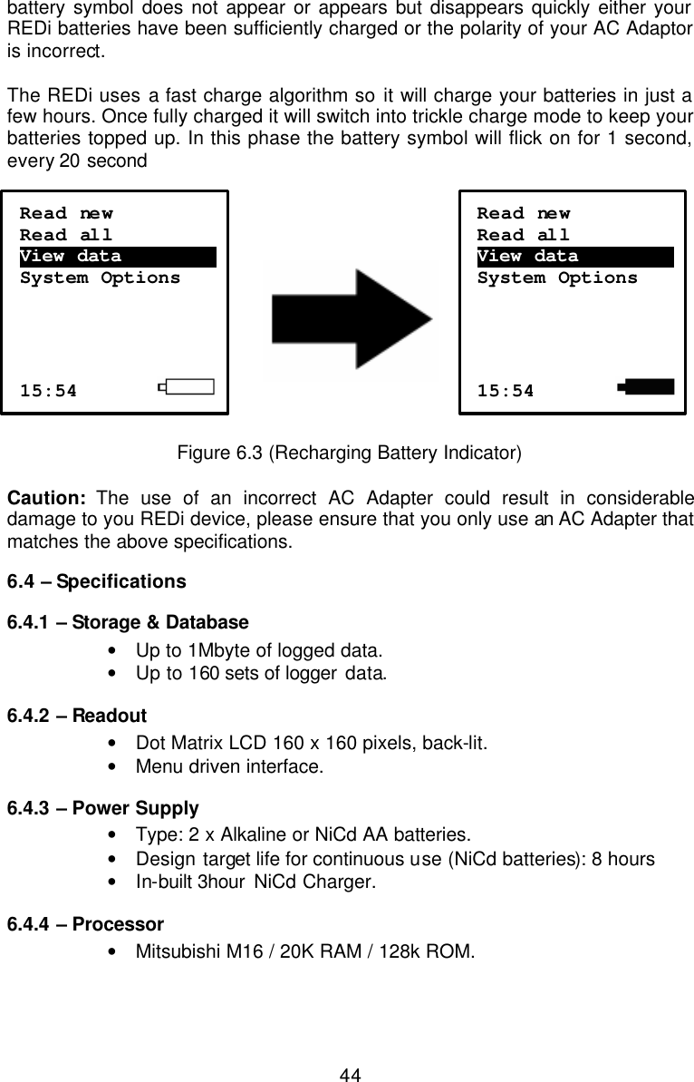  44battery symbol does not appear or appears but disappears quickly either your REDi batteries have been sufficiently charged or the polarity of your AC Adaptor is incorrect.  The REDi uses a fast charge algorithm so it will charge your batteries in just a few hours. Once fully charged it will switch into trickle charge mode to keep your batteries topped up. In this phase the battery symbol will flick on for 1 second, every 20 second        Figure 6.3 (Recharging Battery Indicator)  Caution:  The use of an incorrect AC Adapter could result in considerable damage to you REDi device, please ensure that you only use an AC Adapter that matches the above specifications. 6.4 – Specifications 6.4.1  – Storage &amp; Database  • Up to 1Mbyte of logged data. • Up to 160 sets of logger data. 6.4.2  – Readout • Dot Matrix LCD 160 x 160 pixels, back-lit. • Menu driven interface. 6.4.3  – Power Supply • Type: 2 x Alkaline or NiCd AA batteries. • Design target life for continuous use (NiCd batteries): 8 hours • In-built 3hour NiCd Charger. 6.4.4  – Processor • Mitsubishi M16 / 20K RAM / 128k ROM. Read new Read all View data ………………….  System Options     15:54             Read new Read all View data ………………….  System Options     15:54         