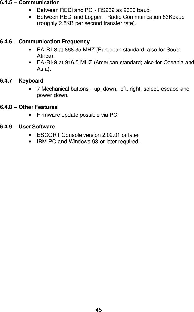  456.4.5  – Communication • Between REDi and PC - RS232 as 9600 baud. • Between REDi and Logger - Radio Communication 83Kbaud (roughly 2.5KB per second transfer rate).  6.4.6  – Communication Frequency • EA-RI-8 at 868.35 MHZ (European standard; also for South Africa). • EA-RI-9 at 916.5 MHZ (American standard; also for Oceania and Asia). 6.4.7  – Keyboard • 7 Mechanical buttons - up, down, left, right, select, escape and power down. 6.4.8  – Other Features • Firmware update possible via PC. 6.4.9  – User Software • ESCORT Console version 2.02.01 or later • IBM PC and Windows 98 or later required. 