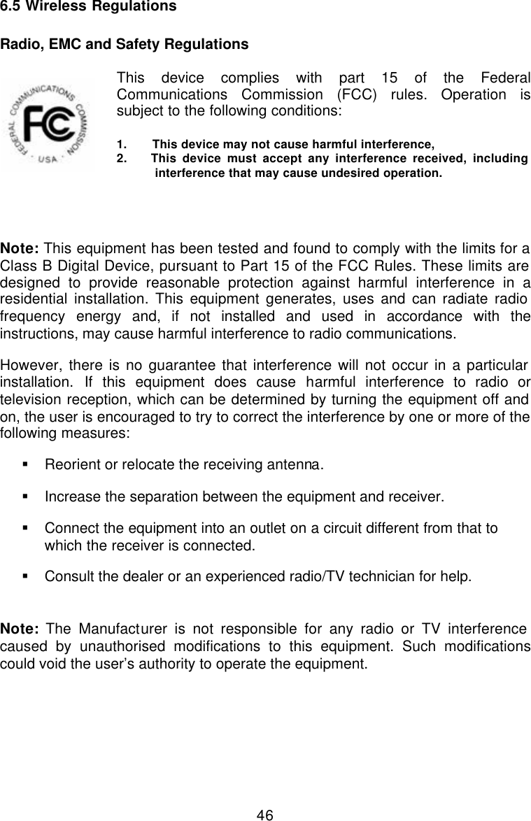  466.5 Wireless Regulations  Radio, EMC and Safety Regulations   This device complies with part 15 of the Federal Communications Commission (FCC) rules. Operation is subject to the following conditions:   1.       This device may not cause harmful interference, 2.    This device must accept any interference received, including interference that may cause undesired operation.   Note: This equipment has been tested and found to comply with the limits for a Class B Digital Device, pursuant to Part 15 of the FCC Rules. These limits are designed to provide reasonable protection against harmful interference in a residential installation. This equipment generates, uses and can radiate radio frequency energy and, if not installed and used in accordance with the instructions, may cause harmful interference to radio communications. However, there is no guarantee that interference will not occur in a particular installation. If this equipment does cause harmful interference to radio or television reception, which can be determined by turning the equipment off and on, the user is encouraged to try to correct the interference by one or more of the following measures: § Reorient or relocate the receiving antenna. § Increase the separation between the equipment and receiver. § Connect the equipment into an outlet on a circuit different from that to which the receiver is connected. § Consult the dealer or an experienced radio/TV technician for help.    Note: The Manufacturer is not responsible for any radio or TV interference caused by unauthorised modifications to this equipment. Such modifications could void the user’s authority to operate the equipment. 