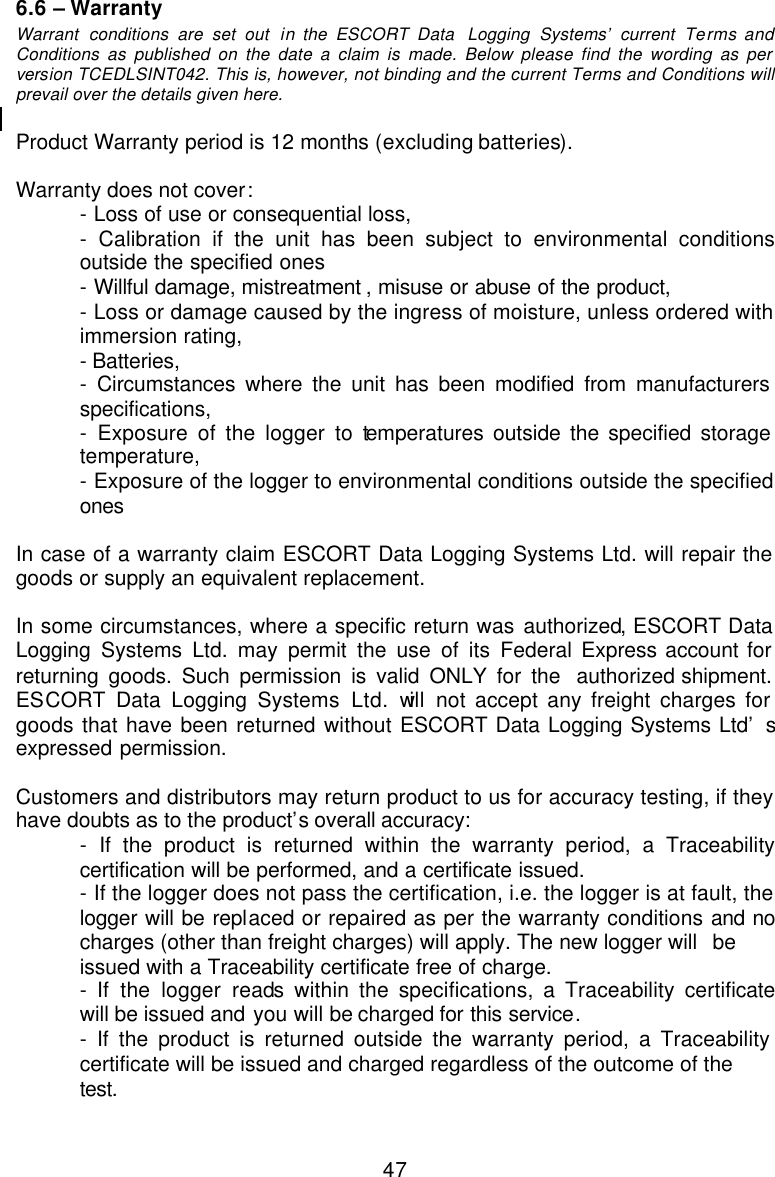  476.6 – Warranty Warrant conditions are set out in the ESCORT Data  Logging Systems’ current Terms and Conditions as published on the date a claim is made. Below please find the wording as per version TCEDLSINT042. This is, however, not binding and the current Terms and Conditions will prevail over the details given here.   Product Warranty period is 12 months (excluding batteries).  Warranty does not cover:  - Loss of use or consequential loss, - Calibration if the unit has been subject to environmental conditions  outside the specified ones  - Willful damage, mistreatment , misuse or abuse of the product,  - Loss or damage caused by the ingress of moisture, unless ordered with  immersion rating,  - Batteries,  - Circumstances where the unit has been modified from manufacturers  specifications,  - Exposure of the logger to temperatures outside the specified storage  temperature,  - Exposure of the logger to environmental conditions outside the specified  ones    In case of a warranty claim ESCORT Data Logging Systems Ltd. will repair the goods or supply an equivalent replacement.  In some circumstances, where a specific return was authorized, ESCORT Data Logging Systems Ltd. may permit the use of its Federal Express account for returning goods. Such permission is valid ONLY for the  authorized shipment. ESCORT Data Logging Systems Ltd. will not accept any freight charges for goods that have been returned without ESCORT Data Logging Systems Ltd’  s expressed permission.  Customers and distributors may return product to us for accuracy testing, if they have doubts as to the product’s overall accuracy:   - If the product is returned within the warranty period, a Traceability  certification will be performed, and a certificate issued.  - If the logger does not pass the certification, i.e. the logger is at fault, the  logger will be replaced or repaired as per the warranty conditions and no  charges (other than freight charges) will apply. The new logger will  be  issued with a Traceability certificate free of charge.  - If the logger reads within the specifications, a Traceability certificate  will be issued and you will be charged for this service.  - If the product is returned outside the warranty period, a Traceability  certificate will be issued and charged regardless of the outcome of the   test. 