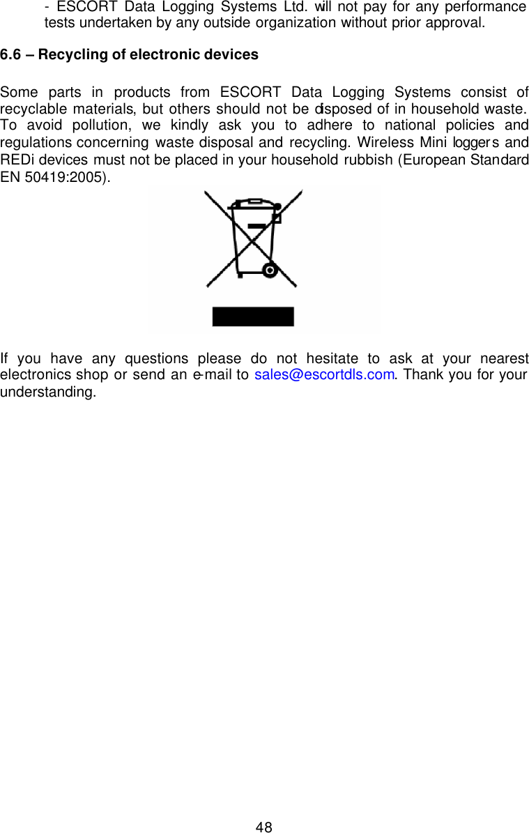  48 - ESCORT Data Logging Systems Ltd. will not pay for any performance  tests undertaken by any outside organization without prior approval. 6.6 – Recycling of electronic devices  Some parts in products from ESCORT Data Logging Systems consist of recyclable materials, but others should not be disposed of in household waste.  To avoid pollution, we kindly ask you to adhere to national policies and regulations concerning waste disposal and recycling. Wireless Mini loggers and REDi devices must not be placed in your household rubbish (European Standard EN 50419:2005).   If you have any questions please do not hesitate to ask at your nearest electronics shop or send an e-mail to sales@escortdls.com. Thank you for your understanding. 
