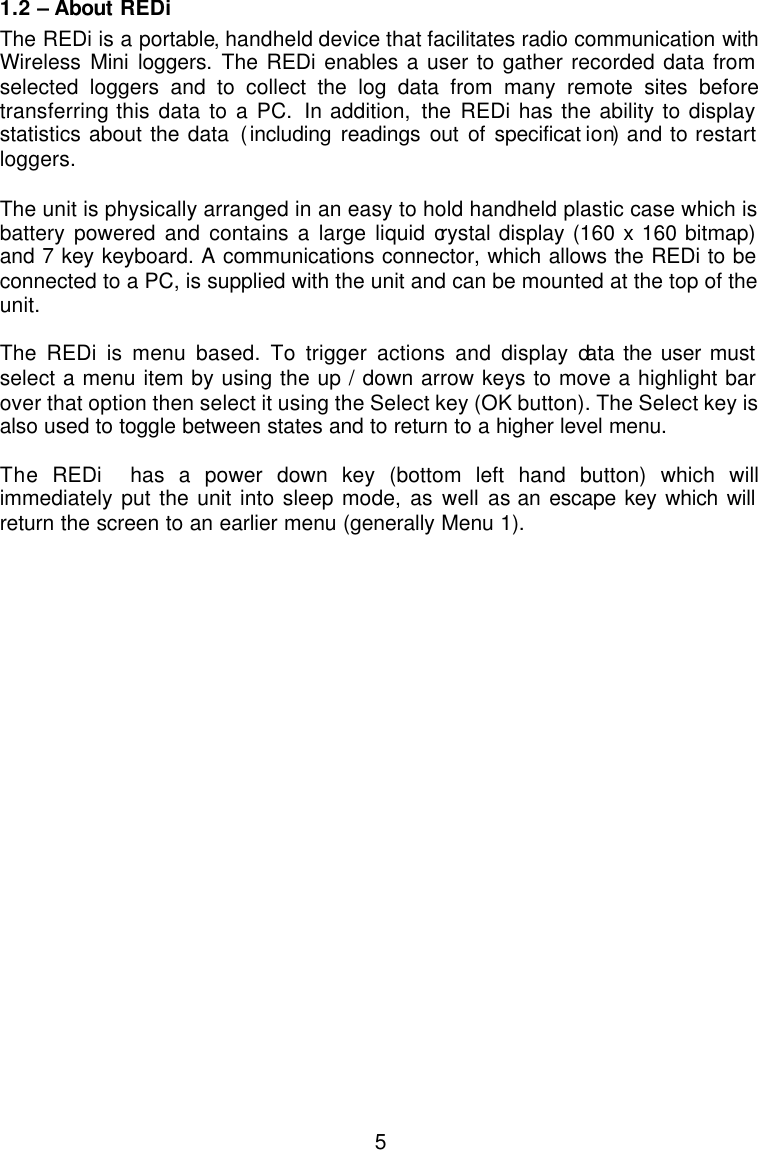  5 1.2 – About REDi The REDi is a portable, handheld device that facilitates radio communication with Wireless  Mini loggers. The REDi enables a user to gather recorded data from selected loggers and to collect the log data from many remote sites before transferring this data to a PC. In addition, the  REDi has the ability to display statistics about the data (including readings out of specificat ion) and to restart loggers.  The unit is physically arranged in an easy to hold handheld plastic case which is battery powered and contains a large liquid crystal display (160 x 160 bitmap) and 7 key keyboard. A communications connector, which allows the REDi to be connected to a PC, is supplied with the unit and can be mounted at the top of the unit.   The REDi is menu based. To trigger actions and display data the user must select a menu item by using the up / down arrow keys to move a highlight bar over that option then select it using the Select key (OK button). The Select key is also used to toggle between states and to return to a higher level menu.    The REDi  has a power down key (bottom left hand button) which will immediately put the unit into sleep mode, as well as an escape key which will return the screen to an earlier menu (generally Menu 1).  