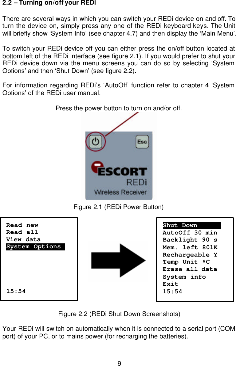  92.2 – Turning on/off your REDi  There are several ways in which you can switch your REDi device on and off. To turn the device on, simply press any one of the REDi keyboard keys. The Unit will briefly show ‘System Info’ (see chapter 4.7) and then display the ‘Main Menu’.  To switch your REDi device off you can either press the on/off button located at bottom left of the REDi interface (see figure 2.1). If you would prefer to shut your REDi device down via the menu screens you can do so by selecting ‘System Options’ and then ‘Shut Down’ (see figure 2.2).   For information regarding REDi’s ‘AutoOff’ function refer to chapter 4 ‘System Options’ of the REDi user manual.                Press the power button to turn on and/or off.  Figure 2.1 (REDi Power Button)                                       Figure 2.2 (REDi Shut Down Screenshots)  Your REDi will switch on automatically when it is connected to a serial port (COM port) of your PC, or to mains power (for recharging the batteries).   Read new Read all View data  System Options.      15:54 Shut Down……………. AutoOff 30 min Backlight 90 s Mem. left 801K Rechargeable Y Temp Unit ºC Erase all data System info Exit 15:54 