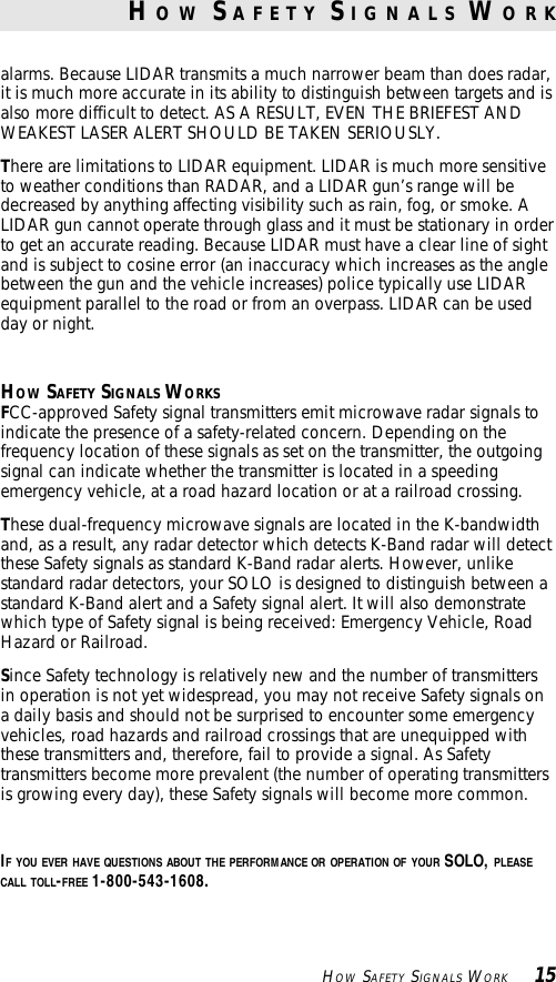      HOW SAFETY SIGNALS WORK     15alarms. Because LIDAR transmits a much narrower beam than does radar,it is much more accurate in its ability to distinguish between targets and isalso more difficult to detect. AS A RESULT, EVEN THE BRIEFEST ANDWEAKEST LASER ALERT SHOULD BE TAKEN SERIOUSLY.There are limitations to LIDAR equipment. LIDAR is much more sensitiveto weather conditions than RADAR, and a LIDAR gun’s range will bedecreased by anything affecting visibility such as rain, fog, or smoke. ALIDAR gun cannot operate through glass and it must be stationary in orderto get an accurate reading. Because LIDAR must have a clear line of sightand is subject to cosine error (an inaccuracy which increases as the anglebetween the gun and the vehicle increases) police typically use LIDARequipment parallel to the road or from an overpass. LIDAR can be usedday or night.HOW SAFETY SIGNALS WORKSFCC-approved Safety signal transmitters emit microwave radar signals toindicate the presence of a safety-related concern. Depending on thefrequency location of these signals as set on the transmitter, the outgoingsignal can indicate whether the transmitter is located in a speedingemergency vehicle, at a road hazard location or at a railroad crossing.These dual-frequency microwave signals are located in the K-bandwidthand, as a result, any radar detector which detects K-Band radar will detectthese Safety signals as standard K-Band radar alerts. However, unlikestandard radar detectors, your SOLO is designed to distinguish between astandard K-Band alert and a Safety signal alert. It will also demonstratewhich type of Safety signal is being received: Emergency Vehicle, RoadHazard or Railroad.Since Safety technology is relatively new and the number of transmittersin operation is not yet widespread, you may not receive Safety signals ona daily basis and should not be surprised to encounter some emergencyvehicles, road hazards and railroad crossings that are unequipped withthese transmitters and, therefore, fail to provide a signal. As Safetytransmitters become more prevalent (the number of operating transmittersis growing every day), these Safety signals will become more common.IF YOU EVER HAVE QUESTIONS ABOUT THE PERFORMANCE OR OPERATION OF YOUR SOLO, PLEASECALL TOLL-FREE 1-800-543-1608.H O W  S A F E T Y  S I G N A L S  W O R K