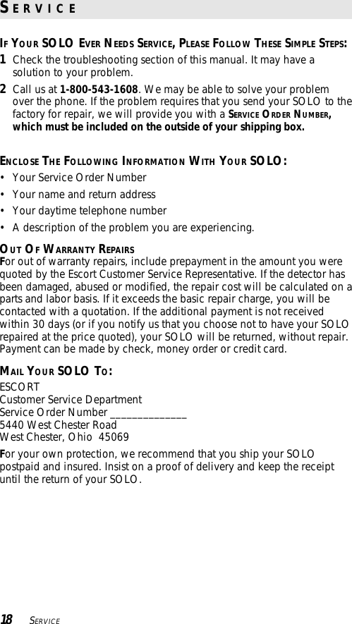 IF YOUR SOLO EVER NEEDS SERVICE, PLEASE FOLLOW THESE SIMPLE STEPS:1Check the troubleshooting section of this manual. It may have asolution to your problem.2Call us at 1-800-543-1608. We may be able to solve your problemover the phone. If the problem requires that you send your SOLO to thefactory for repair, we will provide you with a SERVICE ORDER NUMBER,which must be included on the outside of your shipping box.ENCLOSE THE FOLLOWING INFORMATION WITH YOUR SOLO:• Your Service Order Number• Your name and return address• Your daytime telephone number• A description of the problem you are experiencing.OUT OF WARRANTY REPAIRSFor out of warranty repairs, include prepayment in the amount you werequoted by the Escort Customer Service Representative. If the detector hasbeen damaged, abused or modified, the repair cost will be calculated on aparts and labor basis. If it exceeds the basic repair charge, you will becontacted with a quotation. If the additional payment is not receivedwithin 30 days (or if you notify us that you choose not to have your SOLOrepaired at the price quoted), your SOLO will be returned, without repair.Payment can be made by check, money order or credit card.MAIL YOUR SOLO TO:ESCORTCustomer Service DepartmentService Order Number ______________5440 West Chester RoadWest Chester, Ohio  45069For your own protection, we recommend that you ship your SOLOpostpaid and insured. Insist on a proof of delivery and keep the receiptuntil the return of your SOLO.18    SERVICES E R V I C E