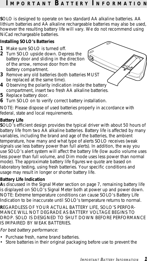 IMPORTANT BATTERY INFORMATION   1SOLO is designed to operate on two standard AA alkaline batteries. AAlithium batteries and AA alkaline rechargeable batteries may also be used,however the resulting battery life will vary. We do not recommend usingNiCad rechargeable batteries.Installing SOLO’s Batteries1Make sure SOLO is turned off.2Turn SOLO upside down. Depress thebattery door and sliding in the directionof the arrow, remove door from thebattery compartment.3Remove any old batteries (both batteries MUSTbe replaced at the same time).4Observing the polarity indication inside the batterycompartment, insert two fresh AA alkaline batteries.5Replace battery door.6Turn SOLO on to verify correct battery installation.NOTE: Please dispose of used batteries properly in accordance withfederal, state and local requirements.Battery LifeSOLO’s efficient design provides the typical driver with about 50 hours ofbattery life from two AA alkaline batteries. Battery life is affected by manyvariables, including the brand and age of the batteries, the ambienttemperature, how many and what type of alerts SOLO receives (weaksignals use less battery power than full alerts). In addition, the way youuse SOLO’s alert system will affect the battery life (low audio volume usesless power than full volume, and Dim mode uses less power than normalmode). The approximate battery life figures we quote are based onlaboratory testing, using fresh batteries. Your specific conditions andusage may result in longer or shorter battery life.Battery Life IndicationAs discussed in the Signal Meter section on page 7, remaining battery lifeis displayed on SOLO&apos;s Signal Meter both at power up and power down.NOTE: Extreme temperature conditions can cause SOLO&apos;s Battery LifeIndication to be inaccurate until SOLO&apos;s temperature returns to normal.REGARDLESS OF YOUR ACTUAL BATTERY LIFE, SOLO’S PERFOR-MANCE WILL NOT DEGRADE AS BATTERY VOLTAGE BEGINS TODROP. SOLO IS DESIGNED TO SHUT DOWN BEFORE PERFORMANCEIS IMPAIRED BY WEAK BATTERIES.For best battery performance:• Purchase fresh, name brand batteries.• Store batteries in their original packaging before use to prevent theI M P O R T A N T  B A T T E R Y  I N F O R M A T I O N