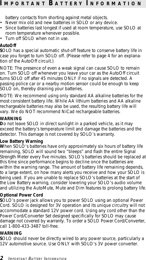 battery contacts from shorting against metal objects.• Never mix old and new batteries in SOLO or any device.• Since batteries last longest if used at room temperature, use SOLO atroom temperature whenever possible.• Turn off SOLO when not in use.AutoOffSOLO has a special automatic shut-off feature to conserve battery life incase you forget to turn SOLO off. (Please refer to page 4 for an explana-tion of the AutoOff circuit.)NOTE: The presence of even a weak signal can cause SOLO to remainon. Turn SOLO off whenever you leave your car as the AutoOff circuitturns SOLO off after 45 minutes ONLY if no signals are detected. Apassing police car or a nearby motion sensor could be enough to keepSOLO on, thereby draining your batteries.NOTE: We recommend using only standard AA alkaline batteries for themost consistent battery life. While AA lithium batteries and AA alkalinerechargeable batteries may also be used, the resulting battery life willvary. We do NOT recommend NiCad rechargeable batteries.WARNINGDo not leave SOLO in direct sunlight in a parked vehicle, as it mayexceed the battery’s temperature limit and damage the batteries and thedetector. This damage is not covered by SOLO’s warranty.Low Battery WarningWhen SOLO&apos;s batteries have only approximately six hours of battery liferemaining, SOLO will sound two “bleeps” and flash the entire SignalStrength Meter every five minutes. SOLO’s batteries should be replaced atthis time since performance begins to decline once the batteries arewithin the warning range. The amount of battery life remaining depends,to a large extent, on how many alerts you receive and how your SOLO isbeing used. If you are unable to replace SOLO’s batteries at the start ofthe Low Battery warning, consider lowering your SOLO’s audio volumeand utilizing the AutoMute, Mute and Dim features to prolong battery life.Optional Power CordSOLO’s power jack allows you to power SOLO using an optional PowerCord. SOLO is designed for 3V operation and its unique circuitry will notaccommodate a standard 12V power cord. Using any cord other than thePower Cord/Converter Set designed specifically for SOLO may causedamage not covered by warranty. To order a SOLO Power Cord/Converter,call 1-800-433-3487 toll-free.WARNINGSOLO should never be directly wired to any power source, particularly a12V automotive source. Use ONLY with SOLO&apos;s 3V power converter.2   IMPORTANT BATTERY INFORMATIONI M P O R T A N T  B A T T E R Y  I N F O R M A T I O N
