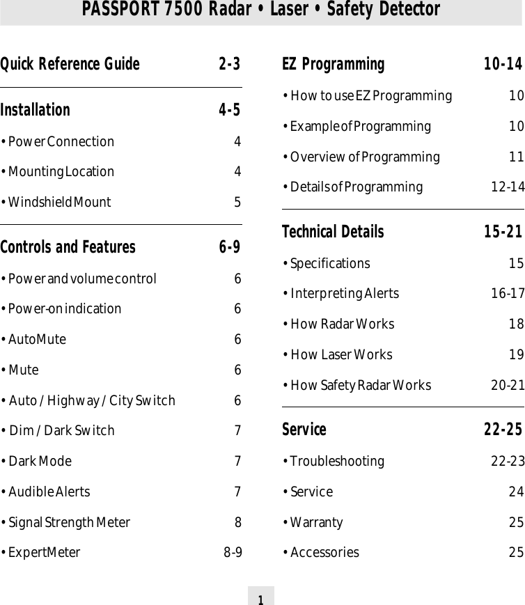 1Quick Reference Guide 2-3Installation 4-5• Power Connection 4• Mounting Location 4• Windshield Mount 5Controls and Features 6-9• Power and volume control 6• Power-on indication 6• AutoMute 6• Mute 6• Auto / Highway / City Switch 6• Dim / Dark Switch 7• Dark Mode 7• Audible Alerts 7• Signal Strength Meter 8• ExpertMeter 8-9PASSPORT 7500 Radar • Laser • Safety DetectorEZ Programming 10-14• How to use EZ Programming 10• Example of Programming 1 0• Overview of Programming 11• Details of Programming 12-14Technical Details 15-21• Specifications 15• Interpreting Alerts 16-17• How Radar Works 18• How Laser Works 19• How Safety Radar Works 20-21Service 22-25• Troubleshooting 22-23• Service 24• Warranty 25• Accessories 25