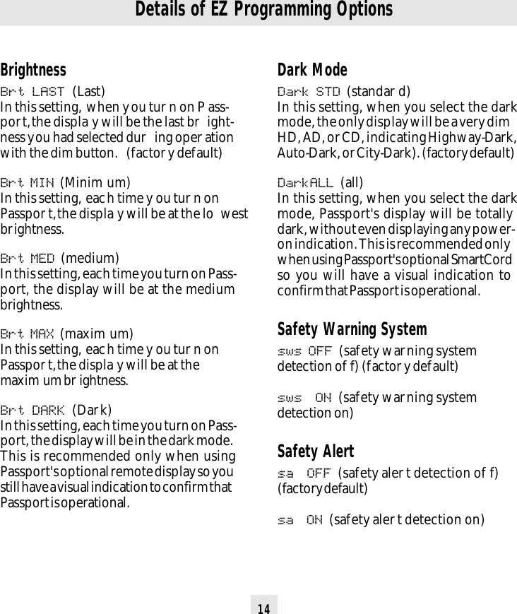 14Details of EZ Programming OptionsDark ModeDark STD (standar d)In this setting, when you select the darkmode, the only display will be a very dimHD, AD, or CD, indicating Highway-Dark,Auto-Dark, or City-Dark). (factory default)DarkALL (all)In this setting, when you select the darkmode, Passport&apos;s display will be totallydark, without even displaying any power-on indication. This is recommended onlywhen using Passport&apos;s optional SmartCordso you will have a visual indication toconfirm that Passport is operational.Safety Warning Systemsws OFF (safety warning systemdetection of f) (factory default)sws  ON (safety warning systemdetection on)Safety Alertsa  OFF (safety aler t detection of f)(factory default)sa  ON (safety aler t detection on)BrightnessBrt LAST (Last)In this setting, when you tur n on P ass-port, the displa y will be the last br ight-ness you had selected dur ing oper ationwith the dim button.  (factor y default)Brt MIN (Minim um)In this setting, each time y ou tur n onPasspor t, the displa y will be at the lo westbrightness.Brt MED (medium)In this setting, each time you turn on Pass-port, the display will be at the mediumbrightness.Brt MAX (maxim um)In this setting, each time y ou tur n onPasspor t, the displa y will be at themaxim um br ightness.Brt DARK (Dark)In this setting, each time you turn on Pass-port, the display will be in the dark mode.This is recommended only when usingPassport&apos;s optional remote display so youstill have a visual indication to confirm thatPassport is operational.