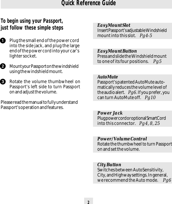 2To begin using your Passport,just follow these simple stepsPlug the small end of the power cordinto the side jack, and plug the largeend of the power cord into your car’slighter socket.Mount your Passport on the windshieldusing the windshield mount.Rotate the volume thumbwheel onPassport’s left side to turn Passporton and adjust the volume.Please read the manual to fully understandPassport’s operation and features.EasyMount SlotInsert Passport’s adjustable Windshieldmount into this slot.  Pg 4-5EasyMount ButtonPress and slide the Windshield mountto one of its four positions.  Pg 5AutoMutePassport’s patented AutoMute auto-matically reduces the volume level ofthe audio alert.  Pg 6. If you prefer, youcan turn AutoMute off.  Pg 10Power JackPlug power cord or optional SmartCordinto this connector.  Pg 4, 8, 25Power/Volume ControlRotate the thumbwheel to turn Passporton and set the volume.City ButtonSwitches between AutoSensitivity,City, and Highway settings. In general,we recommend the Auto mode.  Pg 6Quick Reference Guideᕡᕢᕣ