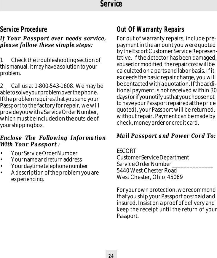 24Service ProcedureIf Your Passport ever needs service,please follow these simple steps:1 Check the troubleshooting section ofthis manual. It may have a solution to yourproblem.2 Call us at 1-800-543-1608. We may beable to solve your problem over the phone.If the problem requires that you send yourPassport to the factory for repair, we willprovide you with a Service Order Number,which must be included on the outside ofyour shipping box.Enclose The Following InformationWith Your Passport :• Your Service Order Number• Your name and return address• Your daytime telephone number• A description of the problem you areexperiencing.ServiceOut Of Warranty RepairsFor out of warranty repairs, include pre-payment in the amount you were quotedby the Escort Customer Service Represen-tative. If the detector has been damaged,abused or modified, the repair cost will becalculated on a parts and labor basis. If itexceeds the basic repair charge, you willbe contacted with a quotation. If the addi-tional payment is not received within 30days (or if you notify us that you choose notto have your Passport repaired at the pricequoted), your Passport will be returned,without repair. Payment can be made bycheck, money order or credit card.Mail Passport and Power Cord To:ESCORTCustomer Service DepartmentService Order Number ______________5440 West Chester RoadWest Chester, Ohio  45069For your own protection, we recommendthat you ship your Passport postpaid andinsured. Insist on a proof of delivery andkeep the receipt until the return of yourPassport .