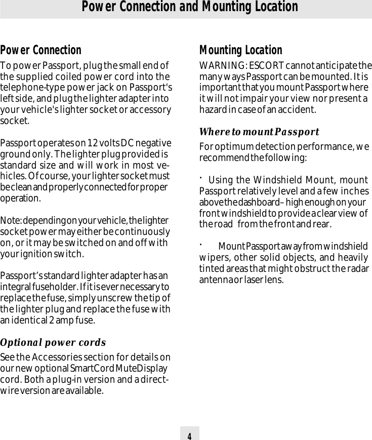 4Power ConnectionTo power Passport, plug the small end ofthe supplied coiled power cord into thetelephone-type power jack on Passport&apos;sleft side, and plug the lighter adapter intoyour vehicle&apos;s lighter socket or accessorysocket.Passport operates on 12 volts DC negativeground only. The lighter plug provided isstandard size and will work in most ve-hicles. Of course, your lighter socket mustbe clean and properly connected for properoperation.Note: depending on your vehicle, the lightersocket power may either be continuouslyon, or it may be switched on and off withyour ignition switch.Passport’s standard lighter adapter has anintegral fuseholder. If it is ever necessary toreplace the fuse, simply unscrew the tip ofthe lighter plug and replace the fuse withan identical 2 amp fuse.Optional power cordsSee the Accessories section for details onour new optional SmartCord MuteDisplaycord. Both a plug-in version and a direct-wire version are available.Power Connection and Mounting LocationMounting LocationWARNING: ESCORT cannot anticipate themany ways Passport can be mounted. It isimportant that you mount Passport whereit will not impair your view nor present ahazard in case of an accident.Where to mount PassportFor optimum detection performance, werecommend the following:•  Using the Windshield Mount, mountPassport relatively level and a few inchesabove the dashboard– high enough on yourfront windshield to provide a clear view ofthe road from the front and rear.•Mount Passport away from windshieldwipers, other solid objects, and heavilytinted areas that might obstruct the radarantenna or laser lens.