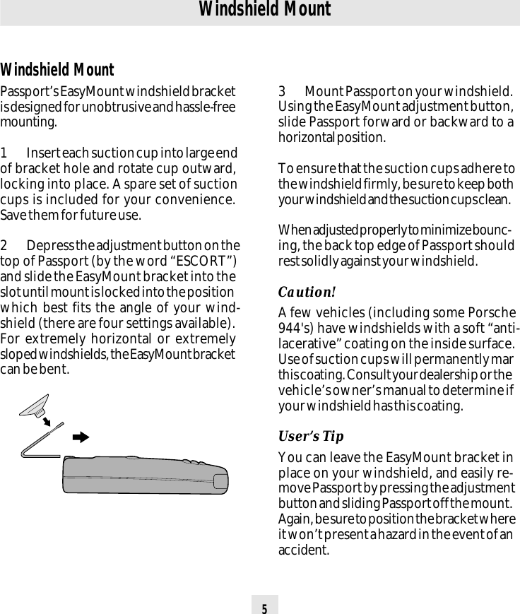 5Windshield Mount3 Mount Passport on your windshield.Using the EasyMount adjustment button,slide Passport forward or backward to ahorizontal position.To ensure that the suction cups adhere tothe windshield firmly, be sure to keep bothyour windshield and the suction cups clean.When adjusted properly to minimize bounc-ing, the back top edge of Passport shouldrest solidly against your windshield.Caution!A few vehicles (including some Porsche944&apos;s) have windshields with a soft “anti-lacerative” coating on the inside surface.Use of suction cups will permanently marthis coating. Consult your dealership or thevehicle’s owner’s manual to determine ifyour windshield has this coating.User’s TipYou can leave the EasyMount bracket inplace on your windshield, and easily re-move Passport by pressing the adjustmentbutton and sliding Passport off the mount.Again, be sure to position the bracket whereit won’t present a hazard in the event of anaccident.Windshield MountPassport’s EasyMount windshield bracketis designed for unobtrusive and hassle-freemounting.1 Insert each suction cup into large endof bracket hole and rotate cup outward,locking into place. A spare set of suctioncups is included for your convenience.Save them for future use.2 Depress the adjustment button on thetop of Passport (by the word “ESCORT”)and slide the EasyMount bracket into theslot until mount is locked into the positionwhich best fits the angle of your wind-shield (there are four settings available).For extremely horizontal or extremelysloped windshields, the EasyMount bracketcan be bent.