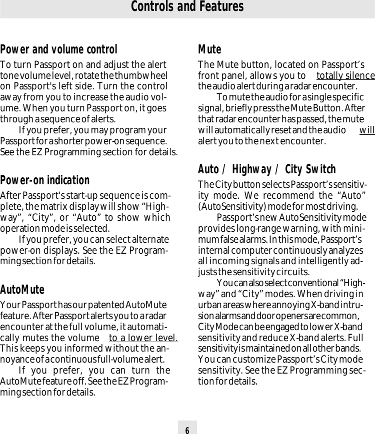 6Power and volume controlTo turn Passport on and adjust the alerttone volume level, rotate the thumbwheelon Passport&apos;s left side. Turn the controlaway from you to increase the audio vol-ume. When you turn Passport on, it goesthrough a sequence of alerts.If you prefer, you may program yourPassport for a shorter power-on sequence.See the EZ Programming section for details.Power-on indicationAfter Passport&apos;s start-up sequence is com-plete, the matrix display will show “High-way”, “City”, or “Auto” to show whichoperation mode is selected.If you prefer, you can select alternatepower-on displays. See the EZ Program-ming section for details.AutoMuteYour Passport has our patented AutoMutefeature. After Passport alerts you to a radarencounter at the full volume, it automati-cally mutes the volume  to a lower level.This keeps you informed without the an-noyance of a continuous full-volume alert.If you prefer, you can turn theAutoMute feature off. See the EZ Program-ming section for details.Controls and FeaturesMuteThe Mute button, located on Passport’sfront panel, allows you to  totally silencethe audio alert during a radar encounter.To mute the audio for a single specificsignal, briefly press the Mute Button. Afterthat radar encounter has passed, the mutewill automatically reset and the audio  willalert you to the next encounter.Auto / Highway / City SwitchThe City button selects Passport’s sensitiv-ity mode. We recommend the “Auto”(AutoSensitivity) mode for most driving.Passport’s new AutoSensitivity modeprovides long-range warning, with mini-mum false alarms. In this mode, Passport’sinternal computer continuously analyzesall incoming signals and intelligently ad-justs the sensitivity circuits.You can also select conventional “High-way” and “City” modes. When driving inurban areas where annoying X-band intru-sion alarms and door openers are common,City Mode can be engaged to lower X-bandsensitivity and reduce X-band alerts. Fullsensitivity is maintained on all other bands.You can customize Passport’s City modesensitivity. See the EZ Programming sec-tion for details.