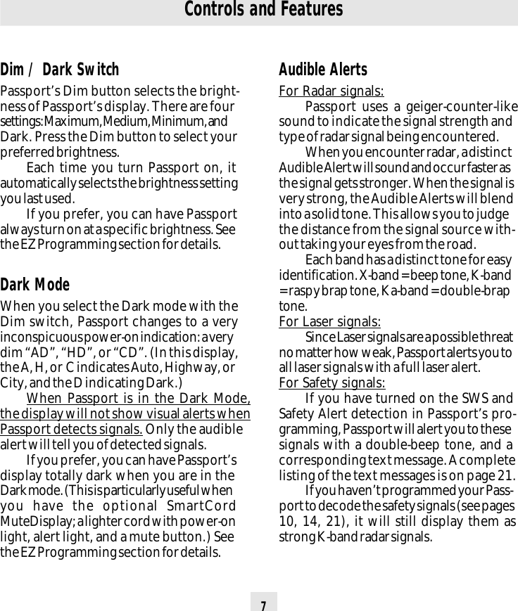 7Controls and FeaturesAudible AlertsFor Radar signals:Passport uses a geiger-counter-likesound to indicate the signal strength andtype of radar signal being encountered.When you encounter radar, a distinctAudible Alert will sound and occur faster asthe signal gets stronger. When the signal isvery strong, the Audible Alerts will blendinto a solid tone. This allows you to judgethe distance from the signal source with-out taking your eyes from the road.Each band has a distinct tone for easyidentification. X-band = beep tone, K-band= raspy brap tone, Ka-band = double-braptone.For Laser signals:Since Laser signals are a possible threatno matter how weak, Passport alerts you toall laser signals with a full laser alert.For Safety signals:If you have turned on the SWS andSafety Alert detection in Passport’s pro-gramming, Passport will alert you to thesesignals with a double-beep tone, and acorresponding text message. A completelisting of the text messages is on page 21.If you haven’t programmed your Pass-port to decode the safety signals (see pages10, 14, 21), it will still display them asstrong K-band radar signals.Dim / Dark SwitchPassport’s Dim button selects the bright-ness of Passport’s display. There are foursettings: Maximum, Medium, Minimum, andDark. Press the Dim button to select yourpreferred brightness.Each time you turn Passport on, itautomatically selects the brightness settingyou last used.If you prefer, you can have Passportalways turn on at a specific brightness. Seethe EZ Programming section for details.Dark ModeWhen you select the Dark mode with theDim switch, Passport changes to a veryinconspicuous power-on indication: a verydim “AD”, “HD”, or “CD”. (In this display,the A, H, or  C indicates Auto, Highway, orCity, and the D indicating Dark.)When Passport is in the Dark Mode,the display will not show visual alerts whenPassport detects signals. Only the audiblealert will tell you of detected signals.If you prefer, you can have Passport’sdisplay totally dark when you are in theDark mode. (This is particularly useful whenyou have the optional SmartCordMuteDisplay; a lighter cord with power-onlight, alert light, and a mute button.) Seethe EZ Programming section for details.